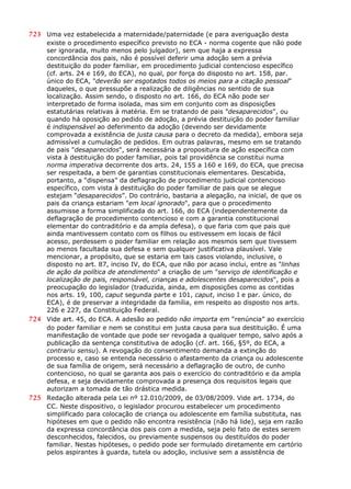 723 Uma vez estabelecida a maternidade/paternidade (e para averiguação desta
existe o procedimento específico previsto no ECA - norma cogente que não pode
ser ignorada, muito menos pelo julgador), sem que haja a expressa
concordância dos pais, não é possível deferir uma adoção sem a prévia
destituição do poder familiar, em procedimento judicial contencioso específico
(cf. arts. 24 e 169, do ECA), no qual, por força do disposto no art. 158, par.
único do ECA, "deverão ser esgotados todos os meios para a citação pessoal"
daqueles, o que pressupõe a realização de diligências no sentido de sua
localização. Assim sendo, o disposto no art. 166, do ECA não pode ser
interpretado de forma isolada, mas sim em conjunto com as disposições
estatutárias relativas à matéria. Em se tratando de pais "desaparecidos", ou
quando há oposição ao pedido de adoção, a prévia destituição do poder familiar
é indispensável ao deferimento da adoção (devendo ser devidamente
comprovada a existência de justa causa para o decreto da medida), embora seja
admissível a cumulação de pedidos. Em outras palavras, mesmo em se tratando
de pais "desaparecidos", será necessária a propositura de ação específica com
vista à destituição do poder familiar, pois tal providência se constitui numa
norma imperativa decorrente dos arts. 24, 155 a 160 e 169, do ECA, que precisa
ser respeitada, a bem de garantias constitucionais elementares. Descabida,
portanto, a “dispensa” da deflagração de procedimento judicial contencioso
específico, com vista à destituição do poder familiar de pais que se alegue
estejam “desaparecidos”. Do contrário, bastaria a alegação, na inicial, de que os
pais da criança estariam "em local ignorado", para que o procedimento
assumisse a forma simplificada do art. 166, do ECA (independentemente da
deflagração de procedimento contencioso e com a garantia constitucional
elementar do contraditório e da ampla defesa), o que faria com que pais que
ainda mantivessem contato com os filhos ou estivessem em locais de fácil
acesso, perdessem o poder familiar em relação aos mesmos sem que tivessem
ao menos facultada sua defesa e sem qualquer justificativa plausível. Vale
mencionar, a propósito, que se estaria em tais casos violando, inclusive, o
disposto no art. 87, inciso IV, do ECA, que não por acaso inclui, entre as "linhas
de ação da política de atendimento" a criação de um "serviço de identificação e
localização de pais, responsável, crianças e adolescentes desaparecidos", pois a
preocupação do legislador (traduzida, ainda, em disposições como as contidas
nos arts. 19, 100, caput segunda parte e 101, caput, inciso I e par. único, do
ECA), é de preservar a integridade da família, em respeito ao disposto nos arts.
226 e 227, da Constituição Federal.
724 Vide art. 45, do ECA. A adesão ao pedido não importa em “renúncia” ao exercício
do poder familiar e nem se constitui em justa causa para sua destituição. É uma
manifestação de vontade que pode ser revogada a qualquer tempo, salvo após a
publicação da sentença constitutiva de adoção (cf. art. 166, §5º, do ECA, a
contrariu sensu). A revogação do consentimento demanda a extinção do
processo e, caso se entenda necessário o afastamento da criança ou adolescente
de sua família de origem, será necessário a deflagração de outro, de cunho
contencioso, no qual se garanta aos pais o exercício do contraditório e da ampla
defesa, e seja devidamente comprovada a presença dos requisitos legais que
autorizam a tomada de tão drástica medida.
725 Redação alterada pela Lei nº 12.010/2009, de 03/08/2009. Vide art. 1734, do
CC. Neste dispositivo, o legislador procurou estabelecer um procedimento
simplificado para colocação de criança ou adolescente em família substituta, nas
hipóteses em que o pedido não encontra resistência (não há lide), seja em razão
da expressa concordância dos pais com a medida, seja pelo fato de estes serem
desconhecidos, falecidos, ou previamente suspensos ou destituídos do poder
familiar. Nestas hipóteses, o pedido pode ser formulado diretamente em cartório
pelos aspirantes à guarda, tutela ou adoção, inclusive sem a assistência de
 