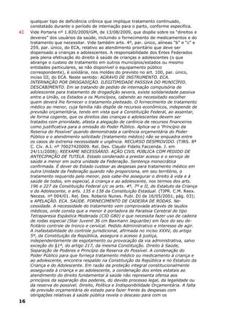qualquer tipo de deficiência crônica que implique tratamento continuado,
constatado durante o período de internação para o parto, conforme especifica.
40 Vide Portaria nº 1.820/2009/GM, de 13/08/2009, que dispõe sobre os “direitos e
deveres” dos usuários da saúde, incluindo o fornecimento de medicamentos e do
tratamento que necessitar. Vide também arts. 4º, par. único, alíneas “b” e “c” e
259, par. único, do ECA, relativo ao atendimento prioritário que deve ser
dispensado a crianças e adolescentes. A responsabilidade dos Entes Federados
pela plena efetivação do direito à saúde de crianças e adolescentes (o que
abrange o custeio de tratamento em outros municípios/estados ou mesmo
entidades particulares, se não disponível o equipamento público
correspondente), é solidária, nos moldes do previsto no art. 100, par. único,
inciso III, do ECA. Neste sentido: AGRAVO DE INSTRUMENTO. ECA.
INTERNAÇÃO POR DROGADIÇÃO. ILEGITIMIDADE PASSIVA DO MUNICÍPIO.
DESCABIMENTO. Em se tratando de pedido de internação compulsória de
adolescente para tratamento de drogadição severa, existe solidariedade passiva
entre a União, os Estados e os Municípios, cabendo ao necessitado escolher
quem deverá lhe fornecer o tratamento pleiteado. O fornecimento de tratamento
médico ao menor, cuja família não dispõe de recursos econômicos, independe de
previsão orçamentária, tendo em vista que a Constituição Federal, ao assentar,
de forma cogente, que os direitos das crianças e adolescentes devem ser
tratados com prioridade, afasta a alegação de carência de recursos financeiros
como justificativa para a omissão do Poder Público. Aplica-se o ‘Princípio da
Reserva do Possível’ quando demonstrada a carência orçamentária do Poder
Público e o atendimento solicitado (tratamento médico) não se enquadra entre
os casos de extrema necessidade e urgência. RECURSO DESPROVIDO. (TJRS. 8ª
C. Cív. A.I. nº 70027420009. Rel. Des. Claudir Fidelis Faccenda. J. em
24/11/2008); REEXAME NECESSÁRIO. AÇÃO CIVIL PÚBLICA COM PEDIDO DE
ANTECIPAÇÃO DE TUTELA. Estado condenado a prestar acesso e o serviço de
saúde a menor em outra unidade da Federação. Sentença monocrática
confirmada. É dever do Estado custear as despesas para tratamento médico em
outra Unidade da Federação quando não proporciona, em seu território, o
tratamento requerido pelo menor, pois cabe-lhe assegurar o direito à vida e à
saúde de todos, em especial, à criança e ao adolescente, nos termos dos arts.
196 e 227 da Constituição Federal c/c os arts. 4º, 7º e II, do Estatuto da Criança
e do Adolescente, e arts. 135 e 138 da Constituição Estadual. (TJPR. C.M. Reex.
Necess. nº 004/01. Rel. Des. Roberio Nunes. Publ. DJ de 16/05/2001, pág. 03);
e APELAÇÃO. ECA. SAÚDE. FORNECIMENTO DE CADEIRA DE RODAS. Ne-
cessidade. A necessidade do tratamento vem comprovada através de laudos
médicos, onde consta que a menor é portadora de Paralisia Cerebral do tipo
Tetraparesia Espástica Moderada (CID G80) e que necessita fazer uso de cadeira
de rodas especial (Star Juvenil 36 cm Baxmann Jaguaribe) em face do seu de-
ficitário controle de tronco e cervical. Pedido Administrativo e interesse de agir.
A inafastabilidade do controle jurisdicional, afirmada no inciso XXXV, do artigo
5º, da Constituição da República, assegura o acesso à justiça,
independentemente de esgotamento ou provocação da via administrativa, salvo
exceção do §1º, do artigo 217, da mesma Constituição. Direito à Saúde,
Separação de Poderes e Princípio da Reserva do Possível. A condenação do
Poder Público para que forneça tratamento médico ou medicamento à criança e
ao adolescente, encontra respaldo na Constituição da República e no Estatuto da
Criança e do Adolescente. Em razão da proteção integral constitucionalmente
assegurada à criança e ao adolescente, a condenação dos entes estatais ao
atendimento do direito fundamental à saúde não representa ofensa aos
princípios da separação dos poderes, do devido processo legal, da legalidade ou
da reserva do possível. Direito, Política e Indisponibilidade Orçamentária. A falta
de previsão orçamentária do estado para fazer frente às despesas com
obrigações relativas à saúde pública revela o descaso para com os
16
 