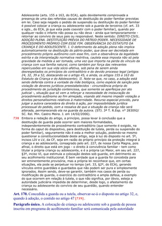 Adolescente (arts. 155 a 163, do ECA), após devidamente comprovada a
presença de uma das referidas causas de destituição do poder familiar previstas
em lei. Caso seja negado o pedido de suspensão ou destituição do poder familiar
é possível colocar a criança ou adolescente sob a guarda de terceiros (cf. art. 33
e sgts., do ECA, já que esta pode coexistir com o poder familiar), quando por
qualquer razão o infante não possa ou não deva - ainda que temporariamente -
retornar ao convívio de seus pais ou responsável. Neste sentido: DIREITO CIVIL.
ADOÇÃO PLENA. DESTITUIÇÃO PRÉVIA DO PÁTRIO-PODER. NECESSIDADE DE
PROCEDIMENTO PRÓPRIO COM ESSE FIM. OBSERVÂNCIA DO ESTATUTO DA
CRIANÇA E DO ADOLESCENTE. I. O deferimento da adoção plena não implica
automaticamente na destituição do pátrio-poder, que deve ser decretada em
procedimento próprio autônomo com esse fim, com a observância da legalidade
estrita e da interpretação normativa restritiva, cautela essa imposta não só pela
gravidade da medida a ser tomada, uma vez que importa na perda do vínculo da
criança com sua família natural, como também por força das relevantes
repercussões em sua vida sócio-afetiva, sob pena de serem ainda
desrespeitados os princípios do contraditório e do devido processo legal (artigos
24, 32, 39 a 52, destacando-se o artigo 45, e ainda, os artigos 155 a 163 do
Estatuto da Criança e do Adolescente). II. Note-se que, no caso, a adoção está
sendo deferida contra a vontade da mãe biológica, como espécie de sanção pela
violação de deveres jurídicos preestabelecidos - circunstância própria do
procedimento de jurisdição contenciosa, que somente se aperfeiçoa por ato
judicial -, situação que só vem a reforçar a necessidade de instauração do
procedimento autônomo ao fim almejado, visando até mesmo impedir violação a
direitos personalíssimos relativos à maternidade. Recurso especial provido, para
julgar a autora carecedora do direito à ação, por impossibilidade jurídica
processual do pedido, com a ressalva de que a situação da criança não será
alterada, permanecendo ela na guarda da autora. (STJ. 3ª T. R.Esp. n° 283092/
SC. Rel. Min. Castro Meira. J. em 14/02/2006).
738 Embora a redação do artigo, a princípio, possa levar à conclusão que a
destituição de guarda pode ocorrer sem maiores formalidades,
independentemente de procedimento contraditório (que somente é exigido, na
forma do caput do dispositivo, para destituição de tutela, perda ou suspensão do
poder familiar), seguramente não é esta a melhor solução, podendo-se mesmo
questionar a constitucionalidade deste artigo, seja à luz do disposto no art. 5º,
incisos LIV e LV, da CF, seja em razão do próprio princípio da proteção integral à
criança e ao adolescente, consagrado pelo art. 227, de nossa Carta Magna, pois
afinal, o direito que está em jogo - o direito à convivência familiar - tem como
titular a própria criança ou adolescente, e é a própria Lei Maior, em seu art. 227,
§3º, inciso VI, que estimula a colocação destes sob guarda, em detrimento ao
seu acolhimento institucional. É bem verdade que a guarda foi concebida para
ser eminentemente provisória, mas a própria lei reconhece que, em certas
situações, ela pode se perpetuar no tempo (art. 33, §2º, do ECA), gerando
vínculos entre guardiães e guardados que não podem ser pura e simplesmente
ignorados. Assim sendo, deve-se garantir, também nos casos de perda ou
modificação de guarda, o exercício do contraditório e ampla defesa, a exemplo
do que ocorrem em relação à tutela, o que não significa, por óbvio, esteja a
autoridade judiciária impedida de determinar, desde logo, o afastamento da
criança ou adolescente do convívio de seu guardião, quando entender
necessário.
Art. 170. Concedida a guarda ou a tutela, observar-se-á o disposto no artigo 32, e,
quando à adoção, o contido no artigo 47 [739] .
Parágrafo único. A colocação de criança ou adolescente sob a guarda de pessoa
inscrita em programa de acolhimento familiar será comunicada pela autoridade
 