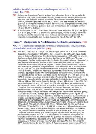 judiciária à entidade por este responsável no prazo máximo de 5
(cinco) dias [740] .
739 A dispensa de qualquer “compromisso” dos adotantes decorre da constatação
elementar que, após consumada a adoção, estes passam à condição de pais do
adotado, com todos os direitos e deveres naturalmente inerentes ao poder
familiar, conforme previsto no art. 1634, do CC. Isto não impede, no entanto,
que haja o acompanhamento posterior da situação da criança/adolescente junto
ao lar onde foi inserida, qualquer que seja a modalidade de colocação familiar
(cf. art. 28, §5º, do ECA).
740 Acrescido pela Lei nº 12.010/2009, de 03/08/2009. Vide arts. 28, §5º, 34, §§1º
e 2º e 50, §11, do ECA. O objetivo da comunicação, dentre outras, é permitir o
acompanhamento posterior do caso, inclusive para elaboração periódica do
relatório de reavaliação, nos moldes do previsto no art. 92, §2º, do ECA.
Seção V - Da Apuração de AtoInfracional Atribuído a Adolescente [741]
Art. 171. O adolescente apreendido por força de ordem judicial será, desde logo,
encaminhado à autoridade judiciária [742] .
741 Vide arts. 103 a 111 e 113 c/c 100, caput e par. único, do ECA. Vide também o
disposto na Resolução nº 119/2006, de 11/12/2006, do CONANDA (que dispõe
sobre o Sistema Nacional de Atendimento Socioeducativo - SINASE); no art. 40,
da Convenção da ONU sobre os Direitos da Criança, de 1989; nas “Regras
Mínimas das Nações Unidas para a Proteção dos Jovens Privados de Liberdade” e
nas “Regras Mínimas das Nações Unidas para a Administração da Justiça da
Infância e Juventude - Regras de Beijing”, convenções internacionais firmadas
pelo Brasil (que, portanto, integram nosso Direito Positivo, ex vi do disposto no
art. 5º, §2º, da CF), que também estabelecem princípios, diretrizes e regras
sobre a matéria. Importante notar que o presente procedimento é destinado
apenas à apuração de ato infracional praticado por adolescente, tecnicamente
considerado, tendo por base sua idade à data do fato (cf. art. 104, par. único, do
ECA). A criança acusada da prática de ato infracional não deverá ser a ele
submetida, estando sujeita apenas à aplicação de medidas de proteção (cf. arts.
105 c/c 101, do ECA), pelo Conselho Tutelar (cf. art. 136, inciso I, do ECA). Por
força do disposto no art. 152, caput, do ECA, são aplicáveis ao procedimento
para apuração de ato infracional, em caráter subsidiário, as “normas gerais” do
Código de Processo Penal (com exceção do Sistema Recursal, por força do
disposto no art. 198, do ECA), desde que compatíveis com as normas e
princípios estatutários (e de Direito da Criança e do Adolescente de modo geral),
razão pela qual não há espaço, por exemplo, para intervenção da figura do
assistente de acusação que, se admitido, apenas iria tumultuar o procedimento e
impedir sua rápida solução. Neste sentido: ATO INFRACIONAL. ESTATUTO DA
CRIANÇA E DO ADOLESCENTE. ASSISTENTE DE ACUSAÇÃO. INTERPOSIÇÃO DE
RECURSO. IMPOSSIBILIDADE. AUSÊNCIA DE PREVISÃO LEGAL. APLICAÇÃO DAS
REGRAS DO CÓDIGO DE PROCESSO CIVIL. PRECEDENTE DO STJ. RECURSO
ESPECIAL DESPROVIDO. 1. A Lei 8.069/90, em seu art. 198 (capítulo referente
aos recursos), prevê a aplicação subsidiária das regras do Código de Processo
Civil, motivo pelo qual não cabe estender a aplicação dos arts. 268 a 273 do
Código de Processo Penal, que trata da figura do assistente da acusação, ao
procedimento contido no ECA. 2. "Considerando o caráter de lei especial do
Estatuto da Criança e do Adolescente, na qual não há qualquer referência à
figura do assistente da acusação, ele é parte ilegítima para interpor recurso de
apelação, por falta de previsão legal" (R.Esp. 605.025/MG, Rel. Min. GILSON
DIPP, Quinta Turma, DJ de 21/11/05). 3. Recurso especial desprovido. (STJ. 5ª
 