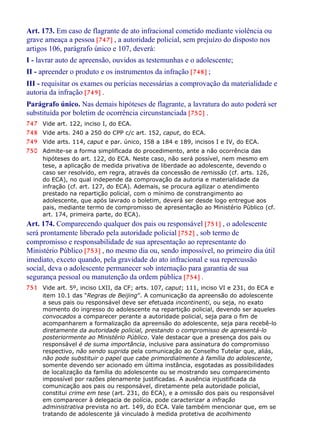 Art. 173. Em caso de flagrante de ato infracional cometido mediante violência ou
grave ameaça a pessoa [747] , a autoridade policial, sem prejuízo do disposto nos
artigos 106, parágrafo único e 107, deverá:
I - lavrar auto de apreensão, ouvidos as testemunhas e o adolescente;
II - apreender o produto e os instrumentos da infração [748] ;
III - requisitar os exames ou perícias necessárias a comprovação da materialidade e
autoria da infração [749] .
Parágrafo único. Nas demais hipóteses de flagrante, a lavratura do auto poderá ser
substituída por boletim de ocorrência circunstanciada [750] .
747 Vide art. 122, inciso I, do ECA.
748 Vide arts. 240 a 250 do CPP c/c art. 152, caput, do ECA.
749 Vide arts. 114, caput e par. único, 158 a 184 e 189, incisos I e IV, do ECA.
750 Admite-se a forma simplificada do procedimento, ante a não ocorrência das
hipóteses do art. 122, do ECA. Neste caso, não será possível, nem mesmo em
tese, a aplicação de medida privativa de liberdade ao adolescente, devendo o
caso ser resolvido, em regra, através da concessão de remissão (cf. arts. 126,
do ECA), no qual independe da comprovação da autoria e materialidade da
infração (cf. art. 127, do ECA). Ademais, se procura agilizar o atendimento
prestado na repartição policial, com o mínimo de constrangimento ao
adolescente, que após lavrado o boletim, deverá ser desde logo entregue aos
pais, mediante termo de compromisso de apresentação ao Ministério Público (cf.
art. 174, primeira parte, do ECA).
Art. 174. Comparecendo qualquer dos pais ou responsável [751] , o adolescente
será prontamente liberado pela autoridade policial [752] , sob termo de
compromisso e responsabilidade de sua apresentação ao representante do
Ministério Público [753] , no mesmo dia ou, sendo impossível, no primeiro dia útil
imediato, exceto quando, pela gravidade do ato infracional e sua repercussão
social, deva o adolescente permanecer sob internação para garantia de sua
segurança pessoal ou manutenção da ordem pública [754] .
751 Vide art. 5º, inciso LXII, da CF; arts. 107, caput; 111, inciso VI e 231, do ECA e
item 10.1 das “Regras de Beijing”. A comunicação da apreensão do adolescente
a seus pais ou responsável deve ser efetuada incontinenti, ou seja, no exato
momento do ingresso do adolescente na repartição policial, devendo ser aqueles
convocados a comparecer perante a autoridade policial, seja para o fim de
acompanharem a formalização da apreensão do adolescente, seja para recebê-lo
diretamente da autoridade policial, prestando o compromisso de apresentá-lo
posteriormente ao Ministério Público. Vale destacar que a presença dos pais ou
responsável é de suma importância, inclusive para assinatura do compromisso
respectivo, não sendo suprida pela comunicação ao Conselho Tutelar que, aliás,
não pode substituir o papel que cabe primordialmente à família do adolescente,
somente devendo ser acionado em última instância, esgotadas as possibilidades
de localização da família do adolescente ou se mostrando seu comparecimento
impossível por razões plenamente justificadas. A ausência injustificada da
comunicação aos pais ou responsável, diretamente pela autoridade policial,
constitui crime em tese (art. 231, do ECA), e a omissão dos pais ou responsável
em comparecer à delegacia de polícia, pode caracterizar a infração
administrativa prevista no art. 149, do ECA. Vale também mencionar que, em se
tratando de adolescente já vinculado à medida protetiva de acolhimento
 