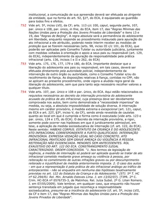 institucional, a comunicação de sua apreensão deverá ser efetuada ao dirigente
da entidade, que na forma do art. 92, §1º, do ECA, é equiparado ao guardião
para todos fins e efeitos.
752 Vide art. 5º, inciso LVII, da CF; arts. 113 c/c 100, caput, segunda parte, 107,
par. único e 108, par. único, in fine, do ECA, item 17, das “Regras Mínimas das
Nações Unidas para a Proteção dos Jovens Privados de Liberdade” e itens 13 e
19, das “Regras de Beijing”. A regra absoluta será a permanência do adolescente
em liberdade, enquanto responde ao procedimento instaurado para apuração do
ato infracional a ele atribuído, podendo neste ínterim receber as medidas de
proteção que se fizerem necessárias (arts. 98, inciso III c/c 101, do ECA), que
poderão ser aplicadas pelo Conselho Tutelar ou autoridade judiciária, juntamente
com medidas voltadas à orientação e apoio a seus pais ou responsável (art. 129,
do ECA), independentemente da apuração da responsabilidade pela prática
infracional (arts. 136, incisos I e II e 262, do ECA)
753 Vide arts. 175, 176, 177, 179 e 180, do ECA. Importante destacar que a
liberação do adolescente aos pais ou responsável, em tais casos, deverá ser
efetuada diretamente pela autoridade policial, independentemente da
intervenção de outro órgão ou autoridade, como o Conselho Tutelar e/ou do
recolhimento de fiança. As disposições relativas à fiança, contidas no CPP, não
se aplicam ao presente procedimento, onde vigora a aludida regra geral da
liberação do adolescente, sem que para tanto seja necessário recolher valores a
qualquer título.
754 Vide arts. 107, par. único e 108 e par. único, do ECA. Aqui estão relacionados os
requisitos necessários ao decreto da internação provisória do adolescente
acusado da prática de ato infracional, cuja presença deve ser devidamente
comprovada nos autos, bem como demonstrada a “necessidade imperiosa” da
medida, ou seja, a absoluta impossibilidade de solução diversa. A internação
mesmo em caráter provisório, é medida extrema e excepcional (art. 121, caput,
do ECA e art. 227, §3º, inciso V, da CF), sendo ainda revestida de cautelas
quanto ao local em que é cumprida e forma como é executada (vide arts. 123 e
par. único, 124 e 175, do ECA). O decreto da internação provisória, a rigor,
somente pode ocorrer nas hipóteses em que é juridicamente admissível, em
tese, a aplicação da medida socioeducativa de internação (cf. art. 122, do ECA).
Neste sentido: HABEAS CORPUS. ESTATUTO DA CRIANÇA E DO ADOLESCENTE.
ATO INFRACIONAL CORRESPONDENTE A FURTO QUALIFICADO. INTERNAÇÃO
PROVISÓRIA. EXPRESSA VEDAÇÃO LEGAL NO CASO CONCRETO. ATO
INFRACIONAL PRATICADO SEM GRAVE AMEAÇA OU VIOLÊNCIA À PESSOA.
REITERAÇÃO NÃO EVIDENCIADA. MENORES SEM ANTECEDENTES. ROL
EXAUSTIVO DO ART. 122 DO ECA. CONSTRANGIMENTO ILEGAL
CARACTERIZADO. ORDEM CONCEDIDA. “1. Nos termos da legislação de
regência, a medida de internação só poderá ser aplicada quando se tratar de ato
infracional cometido mediante grave ameaça ou violência à pessoa, por
reiteração no cometimento de outras infrações graves ou por descumprimento
reiterado e injustificável de medida anteriormente imposta. 2. O caso dos autos
- em que a representação é pela prática de ato infracional análogo ao tráfico de
entorpecentes - não se enquadra em nenhuma das hipóteses taxativamente
previstas no art. 122 do Estatuto da Criança e do Adolescente." (STJ. 5ª T. HC
nº 62.294/RJ. Rel. Min. Arnaldo Esteves Lima. J. em 13/02/07). (TJPR. 2ª C.
Crim. HC-ECA nº 0576735-3, de Matinhos. Rel. Juíza Subst. 2º G. Lilian Romero.
J. em 07/05/2009). Vale lembrar, em qualquer caso, que enquanto não houver
sentença transitada em julgado que reconheça a responsabilidade
socioeducativa, presume-se a inocência do adolescente (cf. art. 5º, inciso LVII,
da CF e item 17, das “Regras Mínimas das Nações Unidas para a Proteção dos
Jovens Privados de Liberdade”.
 