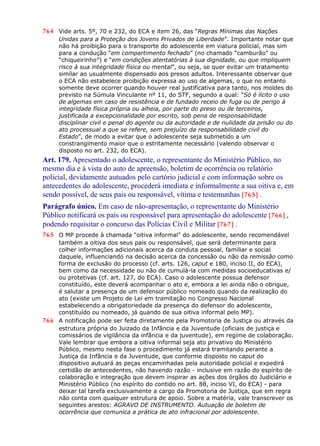 764 Vide arts. 5º, 70 e 232, do ECA e item 26, das “Regras Mínimas das Nações
Unidas para a Proteção dos Jovens Privados de Liberdade”. Importante notar que
não há proibição para o transporte do adolescente em viatura policial, mas sim
para a condução “em compartimento fechado” (no chamado “camburão” ou
“chiqueirinho”) e “em condições atentatórias à sua dignidade, ou que impliquem
risco à sua integridade física ou mental”, ou seja, se quer evitar um tratamento
similar ao usualmente dispensado aos presos adultos. Interessante observar que
o ECA não estabelece proibição expressa ao uso de algemas, o que no entanto
somente deve ocorrer quando houver real justificativa para tanto, nos moldes do
previsto na Súmula Vinculante nº 11, do STF, segundo a qual: “Só é lícito o uso
de algemas em caso de resistência e de fundado receio de fuga ou de perigo à
integridade física própria ou alheia, por parte do preso ou de terceiros,
justificada a excepcionalidade por escrito, sob pena de responsabilidade
disciplinar civil e penal do agente ou da autoridade e de nulidade da prisão ou do
ato processual a que se refere, sem prejuízo da responsabilidade civil do
Estado”, de modo a evitar que o adolescente seja submetido a um
constrangimento maior que o estritamente necessário (valendo observar o
disposto no art. 232, do ECA).
Art. 179. Apresentado o adolescente, o representante do Ministério Público, no
mesmo dia e à vista do auto de apreensão, boletim de ocorrência ou relatório
policial, devidamente autuados pelo cartório judicial e com informação sobre os
antecedentes do adolescente, procederá imediata e informalmente a sua oitiva e, em
sendo possível, de seus pais ou responsável, vítima e testemunhas [765] .
Parágrafo único. Em caso de não-apresentação, o representante do Ministério
Público notificará os pais ou responsável para apresentação do adolescente [766] ,
podendo requisitar o concurso das Polícias Civil e Militar [767] .
765 O MP procede à chamada “oitiva informal” do adolescente, sendo recomendável
também a oitiva dos seus pais ou responsável, que será determinante para
colher informações adicionais acerca da conduta pessoal, familiar e social
daquele, influenciando na decisão acerca da concessão ou não da remissão como
forma de exclusão do processo (cf. arts. 126, caput e 180, inciso II, do ECA),
bem como da necessidade ou não de cumulá-la com medidas socioeducativas e/
ou protetivas (cf. art. 127, do ECA). Caso o adolescente possua defensor
constituído, este deverá acompanhar o ato e, embora a lei ainda não o obrigue,
é salutar a presença de um defensor público nomeado quando da realização do
ato (existe um Projeto de Lei em tramitação no Congresso Nacional
estabelecendo a obrigatoriedade da presença do defensor do adolescente,
constituído ou nomeado, já quando de sua oitiva informal pelo MP).
766 A notificação pode ser feita diretamente pela Promotoria de Justiça ou através da
estrutura própria do Juizado da Infância e da Juventude (oficiais de justiça e
comissários de vigilância da infância e da juventude), em regime de colaboração.
Vale lembrar que embora a oitiva informal seja ato privativo do Ministério
Público, mesmo nesta fase o procedimento já estará tramitando perante a
Justiça da Infância e da Juventude, que conforme disposto no caput do
dispositivo autuará as peças encaminhadas pela autoridade policial e expedirá
certidão de antecedentes, não havendo razão - inclusive em razão do espírito de
colaboração e integração que devem inspirar as ações dos órgãos do Judiciário e
Ministério Público (no espírito do contido no art. 88, inciso VI, do ECA) - para
deixar tal tarefa exclusivamente a cargo da Promotoria de Justiça, que em regra
não conta com qualquer estrutura de apoio. Sobre a matéria, vale transcrever os
seguintes arestos: AGRAVO DE INSTRUMENTO. Autuação de boletim de
ocorrência que comunica a prática de ato infracional por adolescente.
 