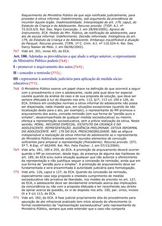 Requerimento do Ministério Público de que seja notificado judicialmente, para
proceder à oitiva informal. Indeferimento, sob argumento da providência de
incumbir àquele órgão. Inadmissibilidade. Interpretação do art. 179, caput, do
Estatuto da Criança e do Adolescente. Recurso provido. (TJSP. A.I. nº
72.019.0/9. Rel. Des. Nigro Conceição. J. em 28/09/2000); Agravo de
Instrumento. ECA. Pedido do Min. Público, de notificação de adolescente, para
ato de escuta informal. Indeferimento. Decisão reformada. Inteligência do art.
179, do Estatuto da Criança e do Adolescente. Embaraço injustificável à atuação
do Parquet. Recurso provido. (TJPR. 1ª C. Crim. A.I. nº 116.524-4. Rel. Des.
Darcy Nasser de Melo. J. em 06/06/2002).
767 Vide art. 201, inciso XII, do ECA.
Art. 180. Adotadas as providências a que alude o artigo anterior, o representante
do Ministério Público poderá [768] :
I - promover o arquivamento dos autos [769] ;
II - conceder a remissão [770] ;
III - representar à autoridade judiciária para aplicação de medida sócio-
educativa [771] .
768 O Ministério Público exerce um papel chave na definição do que ocorrerá a seguir
com o procedimento e com o adolescente, razão pela qual deve ter especial
cautela quando da análise do caso e de sua proposta de solução, que deve ser
sempre efetuada à luz do disposto nos arts. 112, §1º, 113 c/c 100 e 126, do
ECA. Embora em condições normais a oitiva informal do adolescente não possa
ser dispensada, nada impede que, em situações excepcionais (quando da não
localização deste para o ato, por exemplo), o representante do MP promova o
arquivamento dos autos, conceda remissão (em sua forma de “perdão puro e
simples”, desacompanhada de qualquer medida socioeducativa) ou mesmo
ofereça a representação socioeducativa, sem a prévia realização da oitiva. Neste
sentido: PENAL. RECURSO ESPECIAL. ESTATUTO DA CRIANÇA E DO
ADOLESCENTE. REPRESENTAÇÃO. AUDIÊNCIA PRELIMINAR. OITIVA INFORMAL
DO ADOLESCENTE. ART. 179 DO ECA. PRESCINDIBILIDADE. Não se afigura
indispensável a realização da oitiva informal do adolescente se o representante
do Ministério Público entende estarem reunidos elementos de convicção
suficientes para amparar a representação (Precedente). Recurso provido. (STJ.
5ª T. R.Esp. n° 662499. Rel. Min. Felix Fischer. J. em 07/12/2004).
769 Vide arts. 181, 189 e 205, do ECA. A promoção de arquivamento deverá ocorrer
quando o MP se convencer, desde logo, da presença de alguma das hipóteses do
art. 189, do ECA e/ou outra situação qualquer que não autorize o oferecimento
da representação e não justifique sequer a concessão de remissão, ainda que em
sua forma de “perdão puro e simples”. A promoção de arquivamento deve ser
fundamentada e será encaminhada à autoridade judiciária para homologação.
770 Vide arts. 126, caput e 127, do ECA. Quando da concessão da remissão,
especialmente caso seja proposto o imediato cumprimento de medida
socioeducativa não privativa de liberdade, nos moldes do previsto no art. 127,
do ECA, o adolescente deve ser devidamente orientado acerca das implicações
da concordância ou não com a proposta efetuada e ter reconhecido seu direito
de opinar acerca da questão, ex vi do disposto nos arts. 100, par. único, incisos
IX e X c/c 113, do ECA.
771 Vide art. 182, do ECA. A fase judicial propriamente dita do procedimento para
apuração de ato infracional praticado tem início através do oferecimento (e
formal recebimento) da “representação socioeducativa” pelo representante do
Ministério Público, sempre que este entender que o caso não comporta
 