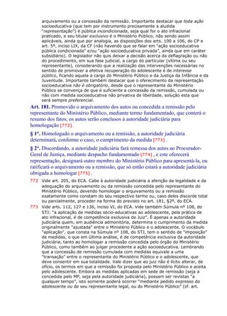 arquivamento ou a concessão da remissão. Importante destacar que toda ação
socioeducativa (que tem por instrumento precisamente a aludida
“representação”) é pública incondicionada, seja qual for o ato infracional
praticado, e seu titular exclusivo é o Ministério Público, não sendo assim
aplicáveis, ainda que por analogia, as disposições dos arts. 100 a 106, do CP e
art. 5º, inciso LIX, da CF (não havendo que se falar em “ação socioeducativa
pública condicionada” e/ou “ação socioeducativa privada”, ainda que em caráter
subsidiário). O legislador não quis deixar a decisão acerca da deflagração ou não
do procedimento, em sua fase judicial, a cargo do particular (vítima ou seu
representante), considerando que a realização das intervenções necessárias no
sentido de promover a efetiva recuperação do adolescente é de interesse
público, ficando aquela a cargo do Ministério Público e da Justiça da Infância e da
Juventude. Importante também destacar que o oferecimento da representação
socioeducativa não é obrigatório, desde que o representante do Ministério
Público se convença de que é suficiente a concessão da remissão, cumulada ou
não com medida socioeducativa não privativa de liberdade, solução esta que
será sempre preferencial.
Art. 181. Promovido o arquivamento dos autos ou concedida a remissão pelo
representante do Ministério Público, mediante termo fundamentado, que conterá o
resumo dos fatos, os autos serão conclusos à autoridade judiciária para
homologação [772] .
§ 1°. Homologado o arquivamento ou a remissão, a autoridade judiciária
determinará, conforme o caso, o cumprimento da medida [773] .
§ 2°. Discordando, a autoridade judiciária fará remessa dos autos ao Procurador-
Geral de Justiça, mediante despacho fundamentado [774] , e este oferecerá
representação, designará outro membro do Ministério Público para apresentá-la, ou
ratificará o arquivamento ou a remissão, que só então estará a autoridade judiciária
obrigada a homologar [775] .
772 Vide art. 205, do ECA. Cabe à autoridade judiciária a aferição da legalidade e da
adequação do arquivamento ou da remissão concedida pelo representante do
Ministério Público, devendo homologar o arquivamento ou a remissão
exatamente como constam do seu respectivo termo ou, caso deles discorde total
ou parcialmente, proceder na forma do previsto no art. 181, §2º, do ECA.
773 Vide arts. 112, 127 e 136, inciso VI, do ECA. Vide também Súmula nº 108, do
STJ: “a aplicação de medidas sócio-educativas ao adolescente, pela prática de
ato infracional, é de competência exclusiva do Juiz”. É apenas a autoridade
judiciária quem, em audiência admonitória, determina o cumprimento da medida
originalmente "ajustada" entre o Ministério Público e o adolescente. O vocábulo
"aplicação", que consta na Súmula nº 108, do STJ, tem o sentido de "imposição"
de medidas, o que em última análise, é de competência exclusiva da autoridade
judiciária, tanto ao homologar a remissão concedida pelo órgão do Ministério
Público, como também ao julgar procedente a ação socioeducativa. Lembrando
que a concessão de remissão cumulada com medidas equivale a uma
"transação" entre o representante do Ministério Público e o adolescente, que
deve consentir em sua totalidade. Vale dizer que ao juiz não é lícito alterar, de
ofício, os termos em que a remissão foi proposta pelo Ministério Público e aceita
pelo adolescente. Embora as medidas aplicadas em sede de remissão (seja a
concedida pelo MP, seja pela autoridade judiciária), possam ser revistas “a
qualquer tempo”, isto somente poderá ocorrer “mediante pedido expresso do
adolescente ou de seu representante legal, ou do Ministério Público” (cf. art.
 