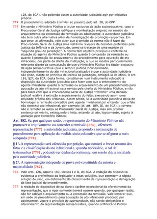 128, do ECA), não podendo assim a autoridade judiciária agir por iniciativa
própria.
774 O procedimento adotado é similar ao previsto pelo art. 28, do CPP.
775 Em sendo o Ministério Público o titular exclusivo da ação socioeducativa, caso o
Procurador-Geral de Justiça ratifique a manifestação original, no sentido do
arquivamento ou concessão da remissão ao adolescente, a autoridade judiciária
não terá outra alternativa além da homologação da promoção respectiva. Em
que pese tal afirmação, vale dizer que o sentido da norma não é fazer da
Procuradoria Geral de Justiça uma instância revisora de decisões proferidas pela
Justiça da Infância e da Juventude, como se tratasse de uma espécie de
“segundo grau de jurisdição”. A norma tem objetivo precípuo o controle da
atuação do agente do Ministério Público quanto à concessão da remissão ou
quanto à promoção de arquivamento do procedimento para apuração de ato
infracional, por parte da chefia da instituição, o que se mostra particularmente
relevante diante da constatação de que o Ministério Público é o titular exclusivo
da ação socioeducativa (que é sempre pública incondicionada,
independentemente do ato infracional praticado) e que a autoridade judiciária
não pode, diante do princípio da inércia da jurisdição, deflagrá-la de ofício. O art.
181, §2º, do ECA, desta forma, constitui-se num instrumento colocado à
disposição da autoridade judiciária para fazer com que o entendimento do
agente ministerial quanto à remissão ou arquivamento de um procedimento para
apuração de ato infracional seja revisto pela chefia do Ministério Público, e não
para fazer com que a Procuradoria Geral de Justiça “reforme” uma decisão
judicial relativa à extinção e arquivamento do feito, exercendo assim uma
atividade própria dos Tribunais. Assim sendo, se a autoridade judiciária deixa de
homologar a remissão concedida pelo agente ministerial por entender que o fato
não constitui ato infracional, por exemplo (cf. art. 189, III, do ECA), o correto
não é remeter os autos ao Procurador Geral de Justiça, mas sim proferir
sentença de mérito, extinguindo o feito, estando tal ato, logicamente, sujeito à
apelação pelo Ministério Público.
Art. 182. Se, por qualquer razão, o representante do Ministério Público não
promover o arquivamento ou conceder a remissão [776] , oferecerá
representação [777] a autoridade judiciária, propondo a instauração de
procedimento para aplicação da medida sócio-educativa que se afigurar a mais
adequada [778] .
§ 1º. A representação será oferecida por petição, que conterá o breve resumo dos
fatos e a classificação do ato infracional e, quando necessário, o rol de
testemunhas [779] , podendo ser deduzida oralmente, em sessão diária instalada
pela autoridade judiciária.
§ 2°. A representação independe de prova pré-constituída da autoria e
materialidade [780] .
776 Vide arts. 126, caput e 180, incisos I e II, do ECA. A redação do dispositivo
evidencia a preferência do legislador a estas soluções, que permitem a rápida
solução do caso, em detrimento do oferecimento da representação e deflagração
da fase judicial do procedimento.
777 A redação do dispositivo deixa claro o caráter excepcional do oferecimento da
representação, que a rigor somente deverá ocorrer quando, por qualquer razão,
não for cabível o arquivamento ou a concessão da remissão. Vale lembrar que,
em sede de procedimento para apuração de ato infracional praticado por
adolescente, vigora o princípio da oportunidade, não sendo obrigatório o
oferecimento da representação socioeducativa, quando o Ministério Público
 