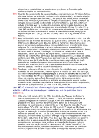 vislumbrar a possibilidade de solucionar os problemas enfrentados pelo
adolescente pela via menos gravosa.
778 Quando do oferecimento da representação, o representante do Ministério Público
não deve indicar, de antemão, qual (ou quais) a(s) medida(s) socioeducativa(s)
que entenda deva(m) ser aplicada(s), até porque não existe prévia correlação
entre o ato infracional praticado e a sanção socioeducativa, sendo a aferição da
solução mais adequada condicionada a inúmeros fatores, que demandam um
estudo criterioso que vai muito além da singela comprovação da autoria e da
materialidade da infração, passando por uma avaliação técnica (cf. arts. 151 e
186, §4º, do ECA) das circunstâncias em que esta foi praticada, da capacidade
do adolescente em se submeter à medida e suas necessidades pedagógicas
específicas (cf. arts. 112, §1º e 113 c/c 100, caput, do ECA), dentre outros
fatores.
779 Aqui estão relacionados os elementos que a representação deve conter, que são
basicamente os mesmos da denúncia ou queixa-crime, conforme art. 41, do CPP.
Interessante observar que o ECA não define o número de testemunhas que
podem ser arroladas pelas partes, e como estabelece um procedimento único,
seja qual for o ato infracional praticado, não nos parece possível utilizar
parâmetro diverso do traçado pelo procedimento comum previsto no CPP. Assim,
de modo a evitar abusos, a limitação do número de testemunhas parece
razoável e, a bem do princípio da ampla defesa, se deve adotar o número
máximo de testemunhas permitidas pela Lei Processual Penal, ou seja, 08 (oito),
conforme art. 398, do CPP (usando do permissivo do art. 152, caput, do ECA).
Vale lembrar que tal limitação diz respeito apenas às partes (não ao Juiz),
podendo ser ouvidas não apenas testemunhas do ato infracional em si
considerado, mas também as que possam prestar esclarecimentos acerca da
conduta pessoal, familiar e social do adolescente.
780 Tendo em vista que a tônica do procedimento é a celeridade, com uma rápida
sucessão de atos processuais, visando agilizar a solução do caso, não se exige,
quando do oferecimento da representação, a prova pré-constituída da autoria e
da materialidade da infração, bastando meros indícios. Importante não perder de
vista, no entanto, que ao final do procedimento, para que possa ser a
representação julgada procedente e aplicada ao adolescente alguma medida
socioeducativa, autoria e materialidade devem estar devidamente comprovadas,
estreme de qualquer dúvida (cf. arts. 114 e 189, do ECA).
Art. 183. O prazo máximo e improrrogável para a conclusão do procedimento,
estando o adolescente internado provisoriamente, será de quarenta e cinco
dias [781] .
781 Vide arts. 108, caput e 235, do ECA; item 20.1, das “Regras de Beijing” e
Instrução Normativa nº 02/2009, de 03/11/2009, do Conselho Nacional de
Justiça/Corregedoria Nacional de Justiça. Como dito anteriormente, o
procedimento deve tramitar de forma célere, dando-se a mais absoluta
prioridade na sua instrução e julgamento, ex vi do disposto nos arts. 4º, par.
único, alínea “b” e 152, par. único, do ECA e art. 227, caput, da CF. Caso
extrapolado o prazo máximo e improrrogável de permanência do adolescente em
regime de internação provisória (em entidade própria para adolescentes, nos
moldes do previsto no art. 123, do ECA), deverá ser o mesmo colocado em
liberdade, providenciando o juízo sua entrega aos pais ou responsável, mediante
termo (art. 101, inciso I, do ECA). Vale dizer que não é juridicamente possível
ou admissível o uso do expediente do decreto de internações provisórias em
procedimentos sucessivos para justificar a extrapolação do prazo máximo
previsto para internação provisória. Assim como não existe “somatório” de
medidas socioeducativas, também não pode haver “somatório” de prazos de
internação provisória. Se em 45 (quarenta e cinco) dias não for proferida
 