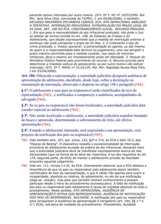 paciente estiver internado por outro motivo. (STJ. 6ª T. HC nº 105723/MS. Rel.
Min. Jane Silva (Des. convocada do TJ/MG). J. em 05/06/2008); e também:
RECURSO ORDINÁRIO EM HABEAS CORPUS. ECA. ATO INFRACIONAL ANÁLOGO
A TENTATIVA. INTERNAÇÃO PROVISÓRIA. EXTRAPOLAÇÃO DO PRAZO LEGAL DE
45 DIAS. ART. 108 DO ECA. CONSTRANGIMENTO ILEGAL. RECURSO PROVIDO.
1. Em que pese a reprovabilidade do ato infracional praticado, não pode o Juiz
se afastar da norma contida no art. 108, do Estatuto da Criança e do
Adolescente, que dispõe expressamente que a medida de internação anterior à
sentença não pode extrapolar o prazo de 45 dias. 2. É irrelevante o tipo de
crime praticado, o ‘modus operandi’, a personalidade do agente, ou até mesmo
de quem é a responsabilidade pela demora no julgamento; uma vez atingido o
prazo máximo permitido para a medida cautelar, nos casos de menores
infratores, deve o mesmo ser imediatamente posto em liberdade. 3. Parecer do
Ministério Público Federal pelo provimento do recurso. 4. Recurso provido para
determinar a imediata soltura do adolescente, se por outro motivo não estiver
internado. (STJ. 5ª T. ROHC nº 22.631/PI. Rel. Min. Napoleão Nunes Maia Filho.
J em 03/04/2008).
Art. 184. Oferecida a representação, a autoridade judiciária designará audiência de
apresentação do adolescente, decidindo, desde logo, sobre a decretação ou
manutenção da internação, observado o disposto no artigo 108 e parágrafo [782] .
§ 1°. O adolescente e seus pais ou responsável serão cientificados do teor da
representação [783] , e notificados a comparecer a audiência, acompanhados de
advogado [784] .
§ 2°. Se os pais ou responsável não forem localizados, a autoridade judiciária dará
curador especial ao adolescente [785] .
§ 3º. Não sendo localizado o adolescente, a autoridade judiciária expedirá mandado
de busca e apreensão, determinando o sobrestamento do feito, até efetiva
apresentação [786] .
§ 4°. Estando o adolescente internado, será requisitada a sua apresentação, sem
prejuízo da notificação dos pais ou responsável [787] .
782 Vide também arts. 107, par. único, 122, §2º e 174, do ECA e item 10.2, das
“Regras de Beijing”. O dispositivo ressalta a excepcionalidade da internação
provisória do adolescente acusado da prática de ato infracional, deixando claro
que a autoridade judiciária deve se manifestar expressamente acerca da real
necessidade (que na forma da lei deve ser imperiosa, à luz dos requisitos do art.
174, segunda parte, do ECA) de manter o adolescente privado da liberdade
enquanto aguarda julgamento.
783 Vide art. 111, incisos I e VI, do ECA. Interessante observar que o ECA destaca a
importância de que os pais ou responsável pelo adolescente sejam também
cientificados do teor da representação, o que é válido não apenas para suprir a
incapacidade, absoluta ou relativa, do adolescente, no ato de sua notificação
(diga-se: citação), mas para que também tenham conhecimento e possam
participar desde o início do procedimento socioeducativo. A falta de notificação
dos pais ou responsável pelo adolescente é causa de nulidade absoluta de todo o
procedimento. Neste sentido: ATO INFRACIONAL. AUDIÊNCIA DE
APRESENTAÇÃO E OITIVA DOS REPRESENTADOS. AUSÊNCIA DE NOTIFICAÇÃO
DOS PAIS OU RESPONSÁVEL. NULIDADE. A notificação dos pais ou responsável
para comparecer à audiência de apresentação é obrigatória (art. 184, §§ 1.º e
4.º, ECA), sob pena de nulidade do procedimento. Precedentes. Nulidade
 
