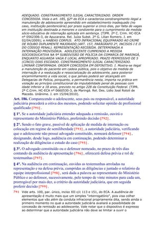ADEQUADO. CONSTRANGIMENTO ILEGAL CARACTERIZADO. ORDEM
CONCEDIDA. Viola o art. 185, §2º do ECA e caracteriza constrangimento ilegal a
manutenção de adolescente apreendido em estabelecimento inadequado (no
caso, instituição penitenciária) por prazo superior a cinco dias, por falta de vagas
em instituição destinada a menores e condizente para o cumprimento da medida
sócio-educativa de internação aplicada em sentença. (TJPR. 2ª C. Crim. HC-ECA
nº 0562306-3, de Apucarana. Rel. Juíza Subst. 2º G. Lilian Romero. J. em
02/04/2009); e HABEAS CORPUS. ATO INFRACIONAL EQUIPARADO AO CRIME
DE ROUBO DUPLAMENTE MAJORADO (ART. 157, PARÁGRAFO 2º, INCISOS I E II
DO CÓDIGO PENAL). REPRESENTAÇÃO RECEBIDA. DETERMINADA A
INTERNAÇÃO PROVISÓRIA. ADOLESCENTE CUMPRINDO A MEDIDA
SOCIOEDUCATIVA NA 9ª SUBDIVISÃO DE POLÍCIA DA COMARCA DE MARINGÁ,
ENQUANTO AGUARDA VAGA E LOCAL APROPRIADO. PRAZO PERMISSIVO DE 5
(CINCO) DIAS ESCOADO. CONSTRANGIMENTO ILEGAL CARACTERIZADO.
LIMINAR CONFIRMADA. ORDEM CONCEDIDA EM DEFINITIVO. I. Mostra-se ilegal
a manutenção do paciente em cadeia pública, pois o objetivo da medida de
internação é a reeducação e ressocialização do adolescente, para posterior
encaminhamento a vida social, o que jamais poderá ser alcançado em
Delegacias de Polícia, porquanto, a permanência nesta, importa na prática em
violação ao princípio constitucional da imputabilidade penal de pessoas com
idade inferior a 18 anos, previsto no artigo 228 da Constituição Federal. (TJPR.
2ª C.Crim. HC-ECA nº 0660530-3, de Maringá. Rel. Des. Lidio José Rotoli de
Macedo. Unânime. J. em 15/04/2010).
Art. 186. Comparecendo o adolescente, seus pais ou responsável, a autoridade
judiciária procederá a oitiva dos mesmos, podendo solicitar opinião de profissional
qualificado [791] .
§ 1°. Se a autoridade judiciária entender adequada a remissão, ouvirá o
representante do Ministério Público, proferindo decisão [792] .
§ 2°. Sendo o fato grave, passível de aplicação de medida de internação ou
colocação em regime de semiliberdade [793] , a autoridade judiciária, verificando
que o adolescente não possui advogado constituído, nomeará defensor [794] ,
designando, desde logo, audiência em continuação, podendo determinar a
realização de diligências e estudo do caso [795] .
§ 3°. O advogado constituído ou o defensor nomeado, no prazo de três dias
contando da audiência de apresentação [796] , oferecerá defesa prévia e rol de
testemunhas [797] .
§ 4°. Na audiência em continuação, ouvidas as testemunhas arroladas na
representação e na defesa prévia, cumpridas as diligências e juntado o relatório da
equipe interprofissional [798] , será dada a palavra ao representante do Ministério
Público e ao defensor, sucessivamente, pelo tempo de vinte minutos para cada um,
prorrogável por mais dez, a critério da autoridade judiciária, que em seguida
proferir decisão [799] .
791 Vide arts. 100, par. único, inciso XII c/c 113 e 151, do ECA. A audiência de
apresentação é muito mais que um simples “interrogatório”, pois visa colher
elementos que vão além da conduta infracional propriamente dita, sendo ainda o
primeiro momento no qual a autoridade judiciária avaliará a possibilidade de
concessão de remissão ao adolescente. Vale notar que o dispositivo é expresso
ao determinar que a autoridade judiciária não deve se limitar a ouvir o
 