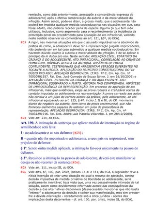 remissão, como dito anteriormente, pressupõe a concordância expressa do
adolescente) após a efetiva comprovação da autoria e da materialidade da
infração. Assim sendo, pode-se dizer, a grosso modo, que o adolescente não
poderá ter imposta qualquer medida socioeducativa nas situações em que, caso
fosse adulto, não poderia receber pena de espécie alguma (o que tem sido
utilizado, inclusive, como argumento para o reconhecimento da incidência da
prescrição penal no procedimento para apuração de ato infracional, valendo
neste sentido observar os comentários ao art. 121, §5º, do ECA).
803 A rigor, nas mesmas situações em que o acusado imputável seria absolvido da
prática de crime, o adolescente deve ter a representação julgada improcedente,
não podendo ser em tal caso submetido a qualquer medida socioeducativa. Em
havendo dúvida quanto à autoria e materialidade da infração, é de se aplicar o
princípio do in dúbio pro reo. Neste sentido: APELAÇÃO CÍVEL. ESTATUTO DA
CRIANÇA E DO ADOLESCENTE. ATO INFRACIONAL. CORRELAÇÃO AO CRIME DE
HOMICÍDIO. DÚVIDAS ACERCA DA AUTORIA. AUSÊNCIA DE PROVA
CONTUNDENTE. TESTEMUNHAS QUE APRESENTAM VERSÕES DIFERENTES NO
TOCANTE A AUTORIA. APLICAÇÃO DO PRINCIPIO CONSTITUCIONAL DO ‘IN
DÚBIO PRO REO’. APELAÇÃO DESPROVIDA. (TJRS. 7ª C. Cív. Ap. Cív. nº
70030901557. Rel. Des. José Conrado de Souza Júnior. J. em 28/10/2009) e
APELAÇÃO CÍVEL. ESTATUTO DA CRIANÇA E DO ADOLESCENTE. ATO
INFRACIONAL EQUIPARADO A FURTO. AUTORIA NÃO COMPROVADA. HIPÓTESE
DE IMPROCEDÊNCIA DA REPRESENTAÇÃO. Em processo de apuração de ato
infracional, mais que evidências, exige-se prova robusta e irrefutável acerca da
conduta imputada ao adolescente na representação. A prova carreada aos autos
não conduz a um juízo de certeza acerca da prática, pelo adolescente, de ato
infracional equiparado ao art. 155, § 4º, inciso I, II e IV, do CP, mormente
diante da negativa da autoria, bem como da prova testemunhal, que não
forneceu elementos capazes de lastrear um juízo de procedência da
representação. APELAÇÃO DESPROVIDA. (TJRS. 7ª C. Cív. Ap. Cív. nº
70032291916. Rel. Des. André Luiz Planella Villarinho. J. em 28/10/2009).
804 Vide art. 234, do ECA.
Art. 190. A intimação da sentença que aplicar medida de internação ou regime de
semiliberdade será feita:
I - ao adolescente e ao seu defensor [805] ;
II - quando não for encontrado o adolescente, a seus pais ou responsável, sem
prejuízo do defensor.
§ 1º. Sendo outra medida aplicada, a intimação far-se-á unicamente na pessoa do
defensor.
§ 2°. Recaindo a intimação na pessoa do adolescente, deverá este manifestar se
deseja ou não recorrer da sentença [806] .
805 Vide art. 111, inciso III, do ECA.
806 Vide arts. 6º, 100, par. único, incisos I e XI e 111, do ECA. O legislador teve a
nítida intenção de criar uma situação na qual o recurso de apelação, contra
decisão impositiva de medida privativa de liberdade ao adolescente, seria
praticamente inevitável, haja vista que, uma vez pessoalmente intimado de tal
solução, assim como devidamente informado acerca das consequências da
decisão e das alternativas disponíveis (desnecessário mencionar que não basta
“intimar” o adolescente da decisão e colher sua manifestação, mas sim prestar-
lhe a devida orientação - notadamente sob a ótica jurídica - acerca das
implicações desta decorrentes - cf. art. 100, par. único, inciso XI, do ECA),
 