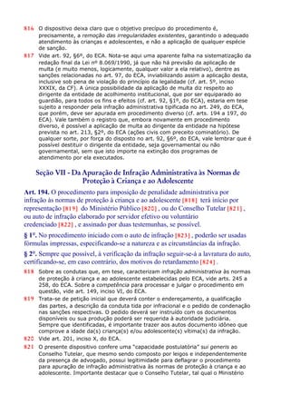 816 O dispositivo deixa claro que o objetivo precípuo do procedimento é,
precisamente, a remoção das irregularidades existentes, garantindo o adequado
atendimento às crianças e adolescentes, e não a aplicação de qualquer espécie
de sanção.
817 Vide art. 92, §6º, do ECA. Nota-se aqui uma aparente falha na sistematização da
redação final da Lei nº 8.069/1990, já que não há previsão da aplicação de
multa (e muito menos, logicamente, qualquer valor a ela relativo), dentre as
sanções relacionadas no art. 97, do ECA, inviabilizando assim a aplicação desta,
inclusive sob pena de violação do princípio da legalidade (cf. art. 5º, inciso
XXXIX, da CF). A única possibilidade da aplicação de multa diz respeito ao
dirigente da entidade de acolhimento institucional, que por ser equiparado ao
guardião, para todos os fins e efeitos (cf. art. 92, §1º, do ECA), estaria em tese
sujeito a responder pela infração administrativa tipificada no art. 249, do ECA,
que porém, deve ser apurada em procedimento diverso (cf. arts. 194 a 197, do
ECA). Vale também o registro que, embora novamente em procedimento
diverso, é possível a aplicação de multa ao dirigente da entidade na hipótese
prevista no art. 213, §2º, do ECA (ações civis com preceito cominatório). De
qualquer sorte, por força do disposto no art. 92, §6º, do ECA, vale lembrar que é
possível destituir o dirigente da entidade, seja governamental ou não
governamental, sem que isto importe na extinção dos programas de
atendimento por ela executados.
Seção VII - Da Apuração de Infração Administrativa às Normas de
Proteção à Criança e ao Adolescente
Art. 194. O procedimento para imposição de penalidade administrativa por
infração às normas de proteção à criança e ao adolescente [818] terá início por
representação [819] do Ministério Público [820] , ou do Conselho Tutelar [821] ,
ou auto de infração elaborado por servidor efetivo ou voluntário
credenciado [822] , e assinado por duas testemunhas, se possível.
§ 1°. No procedimento iniciado com o auto de infração [823] , poderão ser usadas
fórmulas impressas, especificando-se a natureza e as circunstâncias da infração.
§ 2°. Sempre que possível, à verificação da infração seguir-se-á a lavratura do auto,
certificando-se, em caso contrário, dos motivos do retardamento [824] .
818 Sobre as condutas que, em tese, caracterizam infração administrativa às normas
de proteção à criança e ao adolescente estabelecidas pelo ECA, vide arts. 245 a
258, do ECA. Sobre a competência para processar e julgar o procedimento em
questão, vide art. 149, inciso VI, do ECA.
819 Trata-se de petição inicial que deverá conter o endereçamento, a qualificação
das partes, a descrição da conduta tida por infracional e o pedido de condenação
nas sanções respectivas. O pedido deverá ser instruído com os documentos
disponíveis ou sua produção poderá ser requerida à autoridade judiciária.
Sempre que identificadas, é importante trazer aos autos documento idôneo que
comprove a idade da(s) criança(s) e/ou adolescente(s) vítima(s) da infração.
820 Vide art. 201, inciso X, do ECA.
821 O presente dispositivo confere uma “capacidade postulatória” sui generis ao
Conselho Tutelar, que mesmo sendo composto por leigos e independentemente
da presença de advogado, possui legitimidade para deflagrar o procedimento
para apuração de infração administrativa às normas de proteção à criança e ao
adolescente. Importante destacar que o Conselho Tutelar, tal qual o Ministério
 