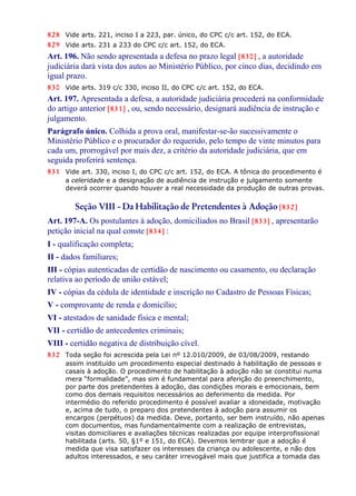 828 Vide arts. 221, inciso I a 223, par. único, do CPC c/c art. 152, do ECA.
829 Vide arts. 231 a 233 do CPC c/c art. 152, do ECA.
Art. 196. Não sendo apresentada a defesa no prazo legal [830] , a autoridade
judiciária dará vista dos autos ao Ministério Público, por cinco dias, decidindo em
igual prazo.
830 Vide arts. 319 c/c 330, inciso II, do CPC c/c art. 152, do ECA.
Art. 197. Apresentada a defesa, a autoridade judiciária procederá na conformidade
do artigo anterior [831] , ou, sendo necessário, designará audiência de instrução e
julgamento.
Parágrafo único. Colhida a prova oral, manifestar-se-ão sucessivamente o
Ministério Público e o procurador do requerido, pelo tempo de vinte minutos para
cada um, prorrogável por mais dez, a critério da autoridade judiciária, que em
seguida proferirá sentença.
831 Vide art. 330, inciso I, do CPC c/c art. 152, do ECA. A tônica do procedimento é
a celeridade e a designação de audiência de instrução e julgamento somente
deverá ocorrer quando houver a real necessidade da produção de outras provas.
Seção VIII - Da Habilitação de Pretendentes à Adoção [832]
Art. 197-A. Os postulantes à adoção, domiciliados no Brasil [833] , apresentarão
petição inicial na qual conste [834] :
I - qualificação completa;
II - dados familiares;
III - cópias autenticadas de certidão de nascimento ou casamento, ou declaração
relativa ao período de união estável;
IV - cópias da cédula de identidade e inscrição no Cadastro de Pessoas Físicas;
V - comprovante de renda e domicílio;
VI - atestados de sanidade física e mental;
VII - certidão de antecedentes criminais;
VIII - certidão negativa de distribuição cível.
832 Toda seção foi acrescida pela Lei nº 12.010/2009, de 03/08/2009, restando
assim instituído um procedimento especial destinado à habilitação de pessoas e
casais à adoção. O procedimento de habilitação à adoção não se constitui numa
mera “formalidade”, mas sim é fundamental para aferição do preenchimento,
por parte dos pretendentes à adoção, das condições morais e emocionais, bem
como dos demais requisitos necessários ao deferimento da medida. Por
intermédio do referido procedimento é possível avaliar a idoneidade, motivação
e, acima de tudo, o preparo dos pretendentes à adoção para assumir os
encargos (perpétuos) da medida. Deve, portanto, ser bem instruído, não apenas
com documentos, mas fundamentalmente com a realização de entrevistas,
visitas domiciliares e avaliações técnicas realizadas por equipe interprofissional
habilitada (arts. 50, §1º e 151, do ECA). Devemos lembrar que a adoção é
medida que visa satisfazer os interesses da criança ou adolescente, e não dos
adultos interessados, e seu caráter irrevogável mais que justifica a tomada das
 