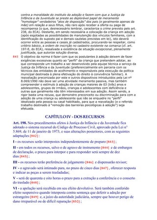 contra a moralidade do instituto da adoção e fazem com que a Justiça da
Infância e da Juventude se preste ao deplorável papel de meramente
“homologar” verdadeiros “atos de disposição” dos pais (e geralmente apenas da
mãe) em relação a seus filhos, não raro após receber a oferta ou paga de
recompensa (o que, desnecessário lembrar, caracteriza o crime previsto pelo art.
238, do ECA). Destarte, em sendo necessária a colocação da criança em adoção
(após esgotadas as possibilidades de manutenção dos vínculos familiares, com a
identificação do suposto pai e demais cautelas previstas em lei), isto deverá
ocorrer entre as pessoas e casais já cadastrados, procurando-se respeitar, como
critério básico, a ordem de inscrição no cadastro existente na comarca (cf. art.
197-E, do ECA), ressalvada a existência de situação excepcional, plenamente
justificada, que autorize solução diversa.
841 O objetivo da norma é fazer com que os postulantes à adoção deixem de fazer
exigências excessivas quanto ao “perfil” da criança que pretendem adotar, ao
que corresponde um trabalho a ser desenvolvido pela equipe técnica a serviço da
Justiça da Infância e da Juventude (preferencialmente em parceria com os
técnicos das entidades de acolhimento e responsáveis pela execução da política
municipal destinada à plena efetivação do direito à convivência familiar). A
reavaliação preconizada por este e outros dispositivos introduzidos pela Lei nº
8.069/1990 não deve ser uma atividade meramente passiva, mas também
compreender o estímulo à adoção de crianças maiores de 03 (três) anos e
adolescentes, grupos de irmãos, crianças e adolescentes com deficiência e
outras que geralmente não têm interessados em sua adoção. Assim sendo, a
rigor basta uma recusa, que demonstre preconceito ou discriminação para com a
adoção de uma criança ou adolescente que não se enquadre no “perfil”
idealizado pela pessoa ou casal habilitado, para que a reavaliação (e o referido
trabalho destinado à “remoção das barreiras psicológicas à adoção”) seja
efetuada.
CAPÍTULOIV - DOSRECURSOS
Art. 198. Nos procedimentos afetos à Justiça da Infância e da Juventude fica
adotado o sistema recursal do Código de Processo Civil, aprovado pela Lei n°
5.869, de 11 de janeiro de 1973, e suas alterações posteriores, com as seguintes
adaptações [842] :
I - os recursos serão interpostos independentemente de preparo [843] ;
II - em todos os recursos, salvo o de agravo de instrumento [844] e de embargos
de declaração, o prazo para interpor e para responder será sempre de dez
dias [845] ;
III - os recursos terão preferência de julgamento [846] e dispensarão revisor;
IV - o agravado será intimado para, no prazo de cinco dias [847] , oferecer resposta
e indicar as peças a serem trasladadas;
V - será de quarenta e oito horas o prazo para a extração a conferência e o conserto
do traslado [848] ;
VI - a apelação será recebida em seu efeito devolutivo. Será também conferido
efeito suspensivo quando interposta contra sentença que deferir a adoção por
estrangeiro [849] e, a juízo da autoridade judiciária, sempre que houver perigo de
dano irreparável ou de difícil reparação [850] ;
 