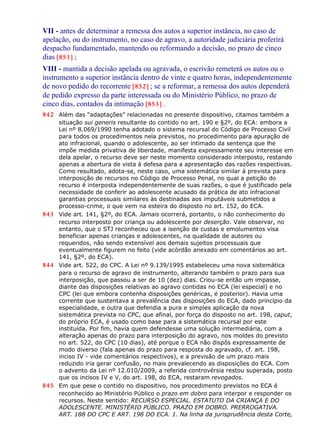 VII - antes de determinar a remessa dos autos a superior instância, no caso de
apelação, ou do instrumento, no caso de agravo, a autoridade judiciária proferirá
despacho fundamentado, mantendo ou reformando a decisão, no prazo de cinco
dias [851] ;
VIII - mantida a decisão apelada ou agravada, o escrivão remeterá os autos ou o
instrumento a superior instância dentro de vinte e quatro horas, independentemente
de novo pedido do recorrente [852] ; se a reformar, a remessa dos autos dependerá
de pedido expresso da parte interessada ou do Ministério Público, no prazo de
cinco dias, contados da intimação [853] .
842 Além das “adaptações” relacionadas no presente dispositivo, citamos também a
situação sui generis resultante do contido no art. 190 e §2º, do ECA: embora a
Lei nº 8.069/1990 tenha adotado o sistema recursal do Código de Processo Civil
para todos os procedimentos nela previstos, no procedimento para apuração de
ato infracional, quando o adolescente, ao ser intimado da sentença que lhe
impõe medida privativa de liberdade, manifesta expressamente seu interesse em
dela apelar, o recurso deve ser neste momento considerado interposto, restando
apenas a abertura de vista à defesa para a apresentação das razões respectivas.
Como resultado, adota-se, neste caso, uma sistemática similar à prevista para
interposição de recursos no Código de Processo Penal, no qual a petição do
recurso é interposta independentemente de suas razões, o que é justificado pela
necessidade de conferir ao adolescente acusado da prática de ato infracional
garantias processuais similares às destinadas aos imputáveis submetidos a
processo-crime, o que vem na esteira do disposto no art. 152, do ECA.
843 Vide art. 141, §2º, do ECA. Jamais ocorrerá, portanto, o não conhecimento do
recurso interposto por criança ou adolescente por deserção. Vale observar, no
entanto, que o STJ reconheceu que a isenção de custas e emolumentos visa
beneficiar apenas crianças e adolescentes, na qualidade de autores ou
requeridos, não sendo extensível aos demais sujeitos processuais que
eventualmente figurem no feito (vide acórdão anexado em comentários ao art.
141, §2º, do ECA).
844 Vide art. 522, do CPC. A Lei nº 9.139/1995 estabeleceu uma nova sistemática
para o recurso de agravo de instrumento, alterando também o prazo para sua
interposição, que passou a ser de 10 (dez) dias. Criou-se então um impasse,
diante das disposições relativas ao agravo contidas no ECA (lei especial) e no
CPC (lei que embora contenha disposições genéricas, é posterior). Havia uma
corrente que sustentava a prevalência das disposições do ECA, dado princípio da
especialidade, e outra que defendia a pura e simples aplicação da nova
sistemática prevista no CPC, que afinal, por força do disposto no art. 198, caput,
do próprio ECA, é usado como base para a sistemática recursal por este
instituída. Por fim, havia quem defendesse uma solução intermediária, com a
alteração apenas do prazo para interposição do agravo, nos moldes do previsto
no art. 522, do CPC (10 dias), até porque o ECA não dispôs expressamente de
modo diverso (fala apenas do prazo para resposta do agravado, cf. art. 198,
inciso IV - vide comentários respectivos), e a previsão de um prazo mais
reduzido iria gerar confusão, no mais prevalecendo as disposições do ECA. Com
o advento da Lei nº 12.010/2009, a referida controvérsia restou superada, posto
que os incisos IV e V, do art. 198, do ECA, restaram revogados.
845 Em que pese o contido no dispositivo, nos procedimento previstos no ECA é
reconhecido ao Ministério Público o prazo em dobro para interpor e responder os
recursos. Neste sentido: RECURSO ESPECIAL. ESTATUTO DA CRIANÇA E DO
ADOLESCENTE. MINISTÉRIO PÚBLICO. PRAZO EM DOBRO. PRERROGATIVA.
ART. 188 DO CPC E ART. 198 DO ECA. 1. Na linha da jurisprudência desta Corte,
 