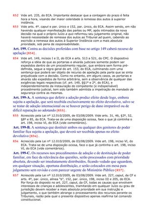 852 Vide art. 235, do ECA. Importante destacar que a contagem do prazo é feita
hora a hora, visando dar maior celeridade à remessa dos autos à superior
instância.
853 Vide arts. 4º. caput e par. único e 152, par. único, do ECA. Assim sendo, em não
havendo qualquer manifestação das partes ou MP, após intimados da nova
decisão na qual o próprio Juízo a quo reformou seu julgamento original, não
haverá necessidade de remessa dos autos ao Tribunal ad quem, cabendo ao
escrivão a remessa dos autos à Superior Instância com a mais absoluta
prioridade, sob pena de responsabilidade.
Art. 199. Contra as decisões proferidas com base no artigo 149 caberá recurso de
apelação [854] .
854 Vide art. 149, incisos I e II, do ECA e arts. 513 a 521, do CPC. O dispositivo
reforça a idéia de que as portarias e alvarás judiciais somente podem ser
expedidos dentro de um procedimento regular, que embora sem forma pré-
definida, segue a regra geral do art. 153, do ECA, culminando com uma
sentença que poderá ser objeto de recurso de apelação pela parte que se sinta
prejudicada com a decisão. Como no entanto, em alguns casos, as portarias e
alvarás são expedidos de forma arbitrária, sem a observância de qualquer das
exigências legais respectivas (cf. art. 149, §§1º e 2º, do ECA), e
independentemente da instauração do competente (e indispensável)
procedimento judicial, tem sido também admitida a impetração de mandado de
segurança contra as mesmas.
Art. 199-A. A sentença que deferir a adoção produz efeito desde logo, embora
sujeita a apelação, que será recebida exclusivamente no efeito devolutivo, salvo se
se tratar de adoção internacional ou se houver perigo de dano irreparável ou de
difícil reparação ao adotando [855] .
855 Acrescido pela Lei nº 12.010/2009, de 03/08/2009. Vide arts. 31, 46, §3º, 52,
§8º e 85, do ECA. Trata-se de uma disposição ociosa, face o que já continha o
art. 198, inciso VI, do ECA (vide comentários).
Art. 199-B. A sentença que destituir ambos ou qualquer dos genitores do poder
familiar fica sujeita a apelação, que deverá ser recebida apenas no efeito
devolutivo [856] .
856 Acrescido pela Lei nº 12.010/2009, de 03/08/2009. Vide art. 198, inciso VI, do
ECA. Trata-se de uma disposição ociosa, face o que já continha o art. 198, inciso
VI, do ECA (vide comentários).
Art. 199-C. Os recursos nos procedimentos de adoção e de destituição de poder
familiar, em face da relevância das questões, serão processados com prioridade
absoluta, devendo ser imediatamente distribuídos, ficando vedado que aguardem,
em qualquer situação, oportuna distribuição, e serão colocados em mesa para
julgamento sem revisão e com parecer urgente do Ministério Público [857] .
857 Acrescido pela Lei nº 12.010/2009, de 03/08/2009. Vide art. 227, caput, da CF e
arts. 4º, par. único, alínea “b”, 152, par. único, 198, inciso III e 205, do ECA.
Por força do disposto no art. 227, caput, da CF, todas as causas que envolvem
interesses de crianças e adolescentes, tramitando em qualquer Juízo ou grau de
jurisdição devem receber a mais absoluta prioridade em sua instrução e
julgamento, o que também abrange o processamento dos recursos perante os
Tribunais, razão pela qual o presente dispositivo apenas reafirma tal comando
constitucional.
 