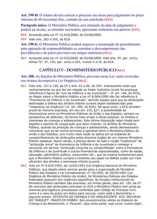 Art. 199-D. O relator deverá colocar o processo em mesa para julgamento no prazo
máximo de 60 (sessenta) dias, contado da sua conclusão [858] .
Parágrafo único. O Ministério Público será intimado da data do julgamento e
poderá na sessão, se entender necessário, apresentar oralmente seu parecer [859] .
858 Acrescido pela Lei nº 12.010/2009, de 03/08/2009.
859 Vide arts. 202 a 205, do ECA.
Art. 199-E. O Ministério Público poderá requerer a instauração de procedimento
para apuração de responsabilidades se constatar o descumprimento das
providências e do prazo previstos nos artigos anteriores [860] .
860 Acrescido pela Lei nº 12.010/2009, de 03/08/2009. Vide arts. 4º, par. único,
alínea “b”, 5º, 152, par. único e 201, incisos V a IX, do ECA.
CAPÍTULOV - DOMINISTÉRIOPÚBLICO[861]
Art. 200. As funções do Ministério Público, previstas nesta Lei, serão exercidas
nos termos da respectiva Lei Orgânica [862] .
861 Vide arts. 127 a 130, da CF e arts. 81 a 85, do CPC. Interessante notar que
contrariamente ao que fez em relação ao Poder Judiciário (onde há expressa
referência à figura do “Juiz da Infância e da Juventude” - cf. art. 146, do ECA),
ao dispor sobre o Ministério Público a Lei nº 8.069/1990 não faz referência à
“Promotoria da Infância e da Juventude”, abrindo espaço para que as atribuições
destinadas à defesa dos direitos infanto-juvenis sejam estabelecidas pela
“respectiva Lei Orgânica” (cf. art. 200, do ECA). De igual sorte, o ECA também
prevê de maneira expressa, em seu art. 210, §1º, a possibilidade de
litisconsórcio entre os Ministérios Públicos da União e dos Estados, sempre na
perspectiva de defender, da forma mais ampla e eficaz possível, os direitos e
interesses de crianças e adolescentes. Esta última disposição legal citada bem
espelha o espírito de cooperação que deve imperar, no âmbito do Ministério
Público, quando da proteção de crianças e adolescentes, sendo desnecessário
mencionar que se tal norma-princípio é aplicável entre o Ministério Público da
União e dos Estados, com muito mais razão se aplica em se tratando do
compartilhamento de atribuições pelos diversos órgãos de um mesmo Ministério
Público estadual. Assim sendo, é preciso deixar de lado a noção “tradicional” de
“atribuição única” da Promotoria da Infância e da Juventude e começar a
raciocinar em termos “atribuição conjunta ou compartilhada” entre a Promotoria
da Infância e da Juventude e outras Promotorias especializadas, como da saúde,
educação, patrimônio público, consumidor etc., que se mostra fundamental para
que o Ministério Público cumpra a contento seu papel na defesa (cada vez mais
eficiente) dos direitos e interesses infanto-juvenis.
862 Vide Lei nº 8.625/1993, de 12/02/1993 (Lei Orgânica Nacional do Ministério
Público), que dispõe sobre normas gerais para a organização do Ministério
Público dos Estados e Lei Complementar nº 75/1993, de 20/05/1993 (Lei
Orgânica do Ministério Público da União). Os Ministérios Públicos dos Estados
Federados possuem leis orgânicas específicas. As funções institucionais do
Ministério Público também são previstas, em linhas gerais, pelo art. 129, da CF.
No exercício das atribuições previstas no ECA o Ministério Público tem ainda as
mesmas prerrogativas processuais conferidas pelo Código de Processo Civil,
como é o caso do prazo em dobro para recurso, como está a demonstrar o
seguinte aresto: ESTATUTO DA CRIANÇA E DO ADOLESCENTE. ECA. RECURSO
DO ‘PARQUET’. PRAZO EM DOBRO. Nos procedimentos afetos ao Estatuto da
Criança e do Adolescente, o ‘Parquet’, seja como parte, seja como ‘custus legis’,
 