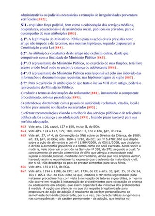 administrativas ou judiciais necessárias a remoção de irregularidades porventura
verificadas [882] ;
XII - requisitar força policial, bem como a colaboração dos serviços médicos,
hospitalares, educacionais e de assistência social, públicos ou privados, para o
desempenho de suas atribuições [883] .
§ 1°. A legitimação do Ministério Público para as ações cíveis previstas neste
artigo não impede a de terceiros, nas mesmas hipóteses, segundo dispuserem a
Constituição e esta Lei [884] .
§ 2°. As atribuições constantes deste artigo não excluem outras, desde que
compatíveis com a finalidade do Ministério Público [885] .
§ 3°. O representante do Ministério Público, no exercício de suas funções, terá livre
acesso a todo local onde se encontre criança ou adolescente [886] .
§ 4°. O representante do Ministério Público será responsável pelo uso indevido das
informações e documentos que requisitar, nas hipóteses legais de sigilo [887] .
§ 5°. Para o exercício da atribuição de que trata o inciso VIII deste artigo, poderá o
representante do Ministério Público:
a) reduzir a termo as declarações do reclamante [888] , instaurando o competente
procedimento, sob sua presidência [889] ;
b) entender-se diretamente com a pessoa ou autoridade reclamada, em dia, local e
horário previamente notificados ou acertados [890] ;
c) efetuar recomendações visando a melhoria dos serviços públicos e de relevância
pública afetos a criança e ao adolescente [891] , fixando prazo razoável para sua
perfeita adequação.
863 Vide arts. 126, caput, 127 e 180, inciso II, do ECA.
864 Vide arts. 174 a 177, 179, 180, inciso III, 182 e 186, §4º, do ECA.
865 Vide art. 27, n° 4, da Convenção da ONU sobre os Direitos da Criança, de 1989;
art. 33, §4º, do ECA; arts. 1694 a 1710, do CC; Lei nº 5.478/1968 que dispõe
sobre a ação de alimentos e Lei nº 11.804/2008, de 05/11/2008, que disciplina
o direito a alimentos gravídicos e a forma como ele será exercido. Ainda sobre a
matéria, vale observar o contido na Súmula nº 358, do STJ, segundo a qual: “o
cancelamento de pensão alimentícia de filho que atingiu a maioridade está
sujeiro à decisão judicial, mediante contraditório, ainda que nos próprios autos”,
havendo assim o reconhecimento expresso que o advento da maioridade civil,
por si só, não desobriga os pais de prestar alimentos para seus filhos.
866 Vide arts. 155 a 163, do ECA.
867 Vide arts. 1194 a 1198, do CPC; art. 1734, do CC e arts. 33, §4º, 35, 38 c/c 24,
164 e 165 a 169, do ECA. Note-se que, embora o MP tenha legitimidade para
instaurar procedimentos com vista à nomeação de tutores e guardiães, o mesmo
não ocorre em relação à instauração de procedimentos para colocação de criança
ou adolescente em adoção, que assim dependerá da iniciativa dos pretendentes
à medida. A opção por silenciar no que diz respeito à legitimidade para
propositura de ação de adoção é resultante do caráter personalíssimo de
semelhante demanda (decorrente, por sua vez, das características sui generis e
nas consequências - de caráter permanente - da adoção, que implica no
 