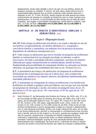adolescentes, tendo cada cidadão o dever de agir em sua defesa, diante de
qualquer ameaça ou violação. A inércia, em tais casos, pode mesmo levar à
responsabilização daquele que se omitiu (valendo neste sentido observar o
disposto no art. 5°, in fine, do ECA), sendo exigível de toda pessoa que toma
conhecimento de ameaça ou violação ao direito de uma ou mais crianças e/ou
adolescentes, no mínimo, a comunicação do fato (ainda que se trate de mera
suspeita), aos órgãos e autoridades competentes. Ainda sobre a matéria, vide
arts. 13 e 56, do ECA e Decretos nºs 6.230/2007, de 11/10/2007 e
6.231/2007, de 11/10/2007.
CAPÍT U L O III - DO DIREIT O À CON VI V Ê N C I A FAMI LI A R E
CO M U N I T Á RI A [60]
Seção I - Disposições Gerais
Art. 19. Toda criança ou adolescente tem direito a ser criado e educado no seio da
sua família e excepcionalmente, em família substituta [61] , assegurada a
convivência familiar e comunitária, em ambiente livre da presença de pessoas
dependentes de substâncias entorpecentes [62] .
§ 1º. Toda criança ou adolescente que estiver inserido em programa de acolhimento
familiar ou institucional terá sua situação reavaliada, no máximo, a cada 6
(seis) meses, devendo a autoridade judiciária competente, com base em relatório
elaborado por equipe interprofissional ou multidisciplinar, decidir de forma
fundamentada pela possibilidade de reintegração familiar ou colocação em família
substituta, em quaisquer das modalidades previstas no art. 28 desta Lei [63] .
§ 2º. A permanência da criança e do adolescente em programa de acolhimento
institucional não se prolongará por mais de 2 (dois) anos, salvo comprovada
necessidade que atenda ao seu superior interesse, devidamente fundamentada pela
autoridade judiciária [64] .
§ 3º. A manutenção ou reintegração de criança ou adolescente à sua família terá
preferência em relação a qualquer outra providência, caso em que será esta incluída
em programas de orientação e auxílio, nos termos do parágrafo único do art. 23,
dos incisos I e IV do caput do art. 101 e dos incisos I a IV do caput do art. 129
desta Lei [65] .
60 Vide Princípio 6°, da Declaração dos Direitos da Criança, de 1959; arts. 9° e 18,
da Convenção da ONU sobre os Direitos da Criança, de 1989; arts. 226 e 227,
caput, da Constituição Federal e arts. 4º, caput, 87, incisos VI e VII, 88, inciso
VI, 90, incisos I a III, 100 caput, segunda parte e par. único, inciso IX, 101,
incisos I e IV, 129, incisos I a IV e 208, inciso IX, do ECA. Trata-se de um dos
direitos fundamentais a serem assegurados a todas as crianças e adolescentes
com a mais absoluta prioridade, tendo a lei criado mecanismos para, de um lado
(e de forma preferencial), permitir a manutenção e o fortalecimento dos vínculos
com a família natural (ou de origem) e, de outro, quando por qualquer razão isto
não for possível, proporcionar a inserção em família substituta de forma
criteriosa e responsável, procurando evitar os efeitos deletérios tanto da
chamada “institucionalização” quanto de uma colocação familiar precipitada,
desnecessária e/ou inadequada. Na forma da lei, a garantia do pleno e regular
exercício do direito à convivência familiar por todas as crianças e adolescentes,
21
 
