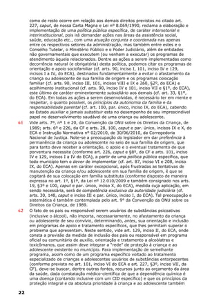 como de resto ocorre em relação aos demais direitos previstos no citado art.
227, caput, de nossa Carta Magna e Lei nº 8.069/1990, reclama a elaboração e
implementação de uma política pública específica, de caráter intersetorial e
interinstitucional, pois irá demandar ações nas áreas da assistência social,
saúde, educação etc., com uma atuação conjunta e coordenada nas apenas
entre os respectivos setores da administração, mas também entre estes e o
Conselho Tutelar, o Ministério Público e o Poder Judiciário, além de entidades
não governamentais que executem (ou venham a executar) os programas de
atendimento àquela relacionados. Dentre as ações a serem implementadas como
decorrência natural (e obrigatória) desta política, podemos citar os programas de
orientação e apoio sociofamiliar (cf. arts. 90, inciso I, 101, inciso IV e 129,
incisos I a IV, do ECA), destinados fundamentalmente a evitar o afastamento da
criança ou adolescente de sua família de origem e os programas colocação
familiar (cf. arts. 90, inciso III, 101, incisos VIII e IX e 260, §2º, do ECA) e
acolhimento institucional (cf. arts. 90, inciso IV e 101, inciso VII e §1º, do ECA),
este último de caráter eminentemente subsidiário aos demais (cf. art. 33, §1º,
do ECA). Em todas as ações a serem desenvolvidas, é necessário ter em mente e
respeitar, o quanto possível, os princípios da autonomia da família e da
responsabilidade parental (cf. art. 100, par. único, inciso IX, do ECA), cabendo
ao Estado auxiliar e jamais substituir esta no desempenho de seu imprescindível
papel no desenvolvimento saudável de uma criança ou adolescente.
61 Vide arts. 7º, nº 1 e 20, da Convenção da ONU sobre os Direitos da Criança, de
1989; arts. 6º e 226, da CF e arts. 28, 100, caput e par. único, incisos IX e X, do
ECA e Instrução Normativa nº 02/2010, de 30/06/2010, da Corregedoria
Nacional de Justiça. Note-se a preocupação do legislador em dar preferência à
permanência da criança ou adolescente no seio de sua família de origem, que
para tanto deve receber a orientação, o apoio e o eventual tratamento de que
porventura necessite (conforme art. 226, caput e §8º, da CF e arts. 101, inciso
IV e 129, incisos I a IV do ECA), a partir de uma política pública específica, que
todo município tem o dever de implementar (cf. art. 87, inciso VI e 208, inciso
IX, do ECA). Apenas em caráter excepcional, após frustradas as tentativas de
manutenção da criança e/ou adolescente em sua família de origem, é que se
cogitará de sua colocação em família substituta (conforme disposto de maneira
expressa no art. 1º, §1º, da Lei nº 12.010/2009 e também consignado nos arts.
19, §3º e 100, caput e par. único, inciso X, do ECA), medida cuja aplicação, em
sendo necessária, será de competência exclusiva da autoridade judiciária (cf.
arts. 30, 148, caput e inciso III e par. único, inciso I, do ECA). Tal preocupação e
sistemática é também contemplada pelo art. 9° da Convenção da ONU sobre os
Direitos da Criança, de 1989.
62 O fato de os pais ou responsável serem usuários de substâncias psicoativas
(inclusive o álcool), não importa, necessariamente, no afastamento da criança
ou adolescente de seu convívio, determinando, antes, sua orientação e inclusão
em programas de apoio e tratamento específicos, que lhes permitam superar o
problema que apresentam. Neste sentido, vide art. 129, inciso II, do ECA, onde
consta a previsão da medida de inclusão dos pais ou responsável em programa
oficial ou comunitário de auxílio, orientação e tratamento a alcoólatras e
toxicômanos, que assim deve integrar a “rede” de proteção à criança e ao
adolescente existente no município. Para implementação de semelhante
programa, assim como de um programa específico voltado ao tratamento
especializado de crianças e adolescentes usuários de substâncias entorpecentes
(conforme previsto no art. 101, inciso VI do ECA e art. 227, §3º, inciso VII, da
CF), deve-se buscar, dentre outras fontes, recursos junto ao orçamento da área
da saúde, dada constatação médico-científica de que a dependência química é
uma doença (contando inclusive com um CID específico) e que os princípios da
proteção integral e da absoluta prioridade à criança e ao adolescente também
22
 