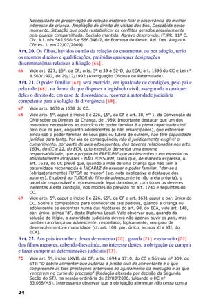 Necessidade de preservação da relação materno-filial e observância do melhor
interesse da criança. Ampliação do direito de visitas dos tios. Descabida neste
momento. Situação que pode restabelecer os conflitos gerados anteriormente
pela guarda compartilhada. Decisão mantida. Agravo desprovido. (TJPR. 11ª C.
Cív. A.I. nºs 565.956-5 e 566.348-7, de Formosa do Oeste. Rel. Des. Augusto
Côrtes. J. em 22/07/2009).
Art. 20. Os filhos, havidos ou não da relação do casamento, ou por adoção, terão
os mesmos direitos e qualificações, proibidas quaisquer designações
discriminatórias relativas à filiação [66] .
66 Vide art. 227, §6º, da CF; arts. 5º e 39 a 52-D, do ECA; art. 1596 do CC e Lei nº
8.560/1992, de 29/12/1992 (Averiguação Oficiosa de Paternidade).
Art. 21. O poder familiar [67] será exercido, em igualdade de condições, pelo pai e
pela mãe [68] , na forma do que dispuser a legislação civil, assegurado a qualquer
deles o direito de, em caso de discordância, recorrer à autoridade judiciária
competente para a solução da divergência [69] .
67 Vide arts. 1630 a 1638 do CC.
68 Vide arts. 5º, caput e inciso I e 226, §5º, da CF e art. 18, nº 1, da Convenção da
ONU sobre os Direitos da Criança, de 1989. Importante destacar que um dos
requisitos necessários ao exercício do poder familiar é a plena capacidade civil,
pelo que os pais, enquanto adolescentes (e não emancipados), que estiverem
ainda sob o poder familiar de seus pais ou tutela de outrem, não têm capacidade
jurídica para tanto. Por via de consequência, não é juridicamente exigível o
cumprimento, por parte de pais adolescentes, dos deveres relacionados nos arts.
1634, do CC e 22, do ECA, cujo exercício demanda uma enorme
responsabilidade, que a própria lei PRESUME que adolescentes - em especial os
absolutamente incapazes - NÃO POSSUEM, tanto que, de maneira expressa, o
art. 1633, do CC prevê que, quando a mãe de uma criança que não tem a
paternidade reconhecida é INCAPAZ de exercer o poder familiar, “dar-se á
(obrigatoriamente) TUTOR ao menor” (sic. nota explicativa e destaque dos
autores). E caberá ao TUTOR do filho da adolescente (e não a ela própria), o
papel de responsável e representante legal da criança, com todos os deveres
inerentes a esta condição, nos moldes do previsto no art. 1740 e seguintes do
CC.
69 Vide arts. 5º, caput e inciso I e 226, §5º, da CF e art. 1631 caput e par. único do
CC. Sobre a competência para conhecer de tais pedidos, quando a criança ou
adolescente se encontrar numa das hipóteses do art. 98, do ECA, vide art. 148,
par. único, alínea “d”, deste Diploma Legal. Vale observar que, quando da
solução do litígio, a autoridade judiciária deverá não apenas ouvir os pais, mas
também a criança ou adolescente, respeitado, logicamente, seu grau de
desenvolvimento e maturidade (cf. art. 100, par. único, incisos XI e XII, do
ECA).
Art. 22. Aos pais incumbe o dever de sustento [70] , guarda [71] e educação [72]
dos filhos menores, cabendo-lhes ainda, no interesse destes, a obrigação de cumprir
e fazer cumprir as determinações judiciais [73] .
70 Vide art. 5º, inciso LXVII, da CF; arts. 1694 a 1710, do CC e Súmula nº 309, do
STJ: “O débito alimentar que autoriza a prisão civil do alimentante é o que
compreende as três prestações anteriores ao ajuizamento da execução e as que
vencerem no curso do processo” (Redação alterada por decisão da Segunda
Seção do STJ, na sessão ordinária de 22/03/2006, julgando o HC nº
53.068/MS). Interessante observar que a obrigação alimentar não cessa com a
24
 