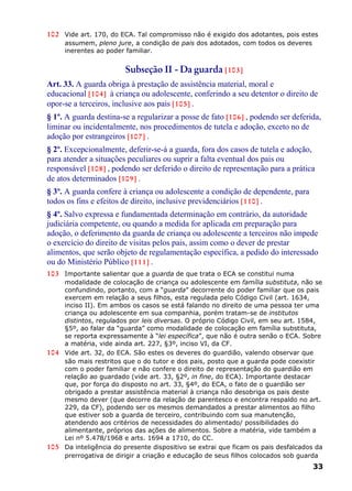 102 Vide art. 170, do ECA. Tal compromisso não é exigido dos adotantes, pois estes
assumem, pleno jure, a condição de pais dos adotados, com todos os deveres
inerentes ao poder familiar.
Subseção II - Da guarda [103]
Art. 33. A guarda obriga à prestação de assistência material, moral e
educacional [104] à criança ou adolescente, conferindo a seu detentor o direito de
opor-se a terceiros, inclusive aos pais [105] .
§ 1º. A guarda destina-se a regularizar a posse de fato [106] , podendo ser deferida,
liminar ou incidentalmente, nos procedimentos de tutela e adoção, exceto no de
adoção por estrangeiros [107] .
§ 2º. Excepcionalmente, deferir-se-á a guarda, fora dos casos de tutela e adoção,
para atender a situações peculiares ou suprir a falta eventual dos pais ou
responsável [108] , podendo ser deferido o direito de representação para a prática
de atos determinados [109] .
§ 3º. A guarda confere à criança ou adolescente a condição de dependente, para
todos os fins e efeitos de direito, inclusive previdenciários [110] .
§ 4º. Salvo expressa e fundamentada determinação em contrário, da autoridade
judiciária competente, ou quando a medida for aplicada em preparação para
adoção, o deferimento da guarda de criança ou adolescente a terceiros não impede
o exercício do direito de visitas pelos pais, assim como o dever de prestar
alimentos, que serão objeto de regulamentação específica, a pedido do interessado
ou do Ministério Público [111] .
103 Importante salientar que a guarda de que trata o ECA se constitui numa
modalidade de colocação de criança ou adolescente em família substituta, não se
confundindo, portanto, com a “guarda” decorrente do poder familiar que os pais
exercem em relação a seus filhos, esta regulada pelo Código Civil (art. 1634,
inciso II). Em ambos os casos se está falando no direito de uma pessoa ter uma
criança ou adolescente em sua companhia, porém tratam-se de institutos
distintos, regulados por leis diversas. O próprio Código Civil, em seu art. 1584,
§5º, ao falar da “guarda” como modalidade de colocação em família substituta,
se reporta expressamente à “lei específica”, que não é outra senão o ECA. Sobre
a matéria, vide ainda art. 227, §3º, inciso VI, da CF.
104 Vide art. 32, do ECA. São estes os deveres do guardião, valendo observar que
são mais restritos que o do tutor e dos pais, posto que a guarda pode coexistir
com o poder familiar e não confere o direito de representação do guardião em
relação ao guardado (vide art. 33, §2º, in fine, do ECA). Importante destacar
que, por força do disposto no art. 33, §4º, do ECA, o fato de o guardião ser
obrigado a prestar assistência material à criança não desobriga os pais deste
mesmo dever (que decorre da relação de parentesco e encontra respaldo no art.
229, da CF), podendo ser os mesmos demandados a prestar alimentos ao filho
que estiver sob a guarda de terceiro, contribuindo com sua manutenção,
atendendo aos critérios de necessidades do alimentado/ possibilidades do
alimentante, próprios das ações de alimentos. Sobre a matéria, vide também a
Lei nº 5.478/1968 e arts. 1694 a 1710, do CC.
105 Da inteligência do presente dispositivo se extrai que ficam os pais desfalcados da
prerrogativa de dirigir a criação e educação de seus filhos colocados sob guarda
33
 