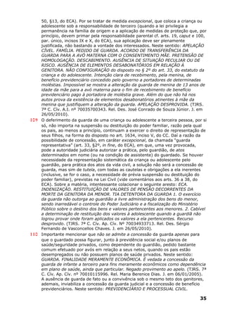 50, §13, do ECA). Por se tratar de medida excepcional, que coloca a criança ou
adolescente sob a responsabilidade de terceiro (quando a lei privilegia a
permanência na família de origem e a aplicação de medidas de proteção que, por
princípio, devem primar pela responsabilidade parental cf. arts. 19, caput e 100,
par. único, incisos IX e X, do ECA), sua aplicação deve ser plenamente
justificada, não bastando a vontade dos interessados. Neste sentido: APELAÇÃO
CÍVEL. FAMÍLIA. PEDIDO DE GUARDA. ACORDO DE TRANSFERÊNCIA DA
GUARDA PARA A AVÓ MATERNA COM O CONSENTIMENTO MÃE. PRETENSÃO DE
HOMOLOGAÇÃO. DESCABIMENTO. AUSÊNCIA DE SITUAÇÃO PECULIAR OU DE
RISCO. AUSÊNCIA DE ELEMENTOS DESABONATÓRIOS EM RELAÇÃO À
GENITORA. NÃO CONFIGURAÇÃO do disposto no § 2º do art. 33, do estatuto da
criança e do adolescente. Intenção clara de recebimento, pela menina, de
benefício previdenciário concedido pelo governo a portadores de determinadas
moléstias. Impossível se mostra a alteração da guarda de menina de 13 anos de
idade da mãe para a avó materna para o fim de recebimento de benefício
previdenciário pago à portadora de moléstia grave. Além do que não há nos
autos prova da existência de elementos desabonatórios atinentes à mãe da
menina que justifiquem a alteração da guarda. APELAÇÃO DESPROVIDA. (TJRS.
7ª C. Cív. A.I. nº 70035700343. Rel. Des. José Conrado de Souza Júnior. J. em
26/05/2010).
109 O deferimento da guarda de uma criança ou adolescente a terceira pessoa, por si
só, não importa na suspensão ou destituição do poder familiar, razão pela qual
os pais, ao menos a princípio, continuam a exercer o direito de representação de
seus filhos, na forma do disposto no art. 1634, inciso V, do CC. Daí a razão da
possibilidade de concessão, em caráter excepcional, da chamada “guarda
representativa” (art. 33, §2º, in fine, do ECA), em que, uma vez provocada,
pode a autoridade judiciária autorizar a prática, pelo guardião, de atos
determinados em nome (ou na condição de assistente) do guardado. Se houver
necessidade da representação sistemática da criança ou adolescente pelo
guardião, para prática dos atos da vida civil, a solução não será a concessão de
guarda, mas sim de tutela, com todas as cautelas e obrigações a ela inerentes
(inclusive, se for o caso, a necessidade de prévia suspensão ou destituição do
poder familiar), previstas na Lei Civil (vide comentários aos arts. 36 a 38, do
ECA). Sobre a matéria, intentessante colacionar o seguinte aresto: ECA.
INDENIZAÇÃO. RESTITUIÇÃO DE VALORES DE PENSÃO DECORRENTES DA
MORTE DA GENITORA DA MENOR. TIA DETENTORA DA GUARDA 1. O exercício
da guarda não outorga ao guardião a livre administração dos bens do menor,
sendo inarredável o controle do Poder Judiciário e a fiscalização do Ministério
Público sobre o destino dos bens e valores pertencentes aos menores. 2. Cabível
a determinação de restituição dos valores à adolescente quando a guardiã não
logrou provar onde foram aplicados os valores a ela pertencentes. Recurso
desprovido. (TJRS. 7ª C. Cív. Ap. Cív. Nº 70034933713. Rel. Des. Sérgio
Fernando de Vasconcellos Chaves. J. em 26/05/2010).
110 Importante mencionar que não se admite a concessão da guarda apenas para
que o guardado possa figurar, junto à previdência social e/ou planos de
saúde/seguridade privados, como dependente do guardião, pedido bastante
comum efetuado por avós em relação a seus netos, quando os pais estão
desempregados ou não possuem planos de saúde privados. Neste sentido:
GUARDA. FINALIDADE MERAMENTE ECONÔMICA. É vedada a concessão da
guarda de infante a terceiro para fins meramente econômicos como dependência
em plano de saúde, ainda que particular. Negado provimento ao apelo. (TJRS. 7ª
C. Cív. Ap. Cív. nº 70010115996. Rel. Maria Berenice Dias. J. em 06/01/2005).
A ausência de guarda de fato ou a convivência sob o mesmo teto dos genitores,
ademais, inviabiliza a concessão da guarda judicial e a concessão de benefício
previdenciários. Neste sentido: PREVIDENCIÁRIO E PROCESSUAL CIVIL.
35
 