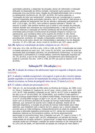 autoridade judiciária, a depender da situação, deixar de referendar a indicação
efetuada na disposição de última vontade, nomeando outra pessoa mais
preparada e/ou que tenha maior relação de afinidade/afetividade com a criança
ou adolescente (conforme art. 28, §3º, do ECA). Em outras palavras, a
“nomeação de tutor por testamento”, embora deva ser considerada e o quanto
possível respeitada pela autoridade judiciária, não é “automática” (até porque a
própria validade do testamento tem de ser aferida e declarada judicialmente - cf.
arts. 1125 e sgts., do CPC), nem confere à pessoa indicada o “direito” de
assumir a tutela. Vale sempre lembrar que a tutela é uma medida de proteção,
visando atender aos interesses da criança/adolescente, e não dos adultos, e as
normas relativas à colocação em família substituta são de direito público,
orientadas pelo princípio constitucional da proteção integral à criança e ao
adolescente, que considera estes como sujeitos de direitos (e não meros
“objetos” de livre disposição - máxime quando post mortem - de seus pais),
prevalecendo, portanto, em relação a disposições contidas na Lei Civil que, de
uma forma ou de outra, devem ser interpretadas e aplicadas à luz do disposto
nos arts. 1º, 6º e 100, par. único, inciso II, do ECA e art. 227, caput, da CF.
Art. 38. Aplica-se à destituição da tutela o disposto no art. 24 [123] .
123 Vide arts. 24 e 164, do ECA e arts. 1194 a 1198, do CPC. A destituição da tutela
é medida aplicável ao tutor (art. 129, inciso IX, do ECA), que somente pode ser
decretada pela autoridade judiciária, em procedimento contencioso, no qual seja
assegurado o contraditório e a ampla defesa, conforme disposição expressa do
art. 24, do ECA, a que se faz remissão. O procedimento para destituição de
tutela é o previsto nos arts. 1194 a 1198, do CPC (ao qual se reporta o art. 164,
do ECA).
Subseção IV - Da adoção [124]
Art. 39. A adoção de criança e de adolescente reger-se-á segundo o disposto, nesta
Lei [125] .
§ 1º. A adoção é medida excepcional e irrevogável, à qual se deve recorrer apenas
quando esgotados os recursos de manutenção da criança ou adolescente na família
natural ou extensa, na forma do parágrafo único do art. 25 desta Lei [126] .
§ 2º. É vedada a adoção por procuração [127] .
124 Vide art. 21, da Convenção da ONU sobre os Direitos da Criança, de 1989; Livro
IV, Título I, Subtítulo II, Capítulo IV, do CC (arts. 1618 a 1629) e art. 227, §§5º
e 6º, da CF. Vide também o disposto no art. 392-A, da CLT (com a redação que
lhe deu a Lei nº 10.421/2002, de 15/04/2002), que confere à mãe adotiva o
direito à licença-maternidade e ao salário-maternidade. Importante observar que
a Lei nº 12.010/2009 revogou os §§1º a 3º, do art. 392-A, da CLT, acabando
assim com os diversos períodos de duração da licença maternidade para mães
adotivas, que variavam de acordo com a idade do adotado. Diante de tal
alteração legislativa, a duração do período de licença maternidade para mães
adotivas, que trabalham sob o regime da CLT, passa a ser o mesmo daquele
previsto para as mães biológicas, independentemente da idade do adotado. Em
que pese a alteração legislativa promovida na CLT, várias leis municipais e
estaduais relativas ao funcionalismo público, de forma absolutamente
equivocada (e inconstitucional, face o disposto nos arts. 5º, caput e inciso I; 7º,
inciso XVIII e 227, caput e §6º, da CF), estabelecem um período de licença
maternidade de duração variável e “proporcional” à idade do(a) adotando(a). Tal
variação acaba por privilegiar a adoção de recém-nascidos ou de crianças de até
01 (um) ano de idade, em detrimento da adoção de crianças de mais idade e
40
 