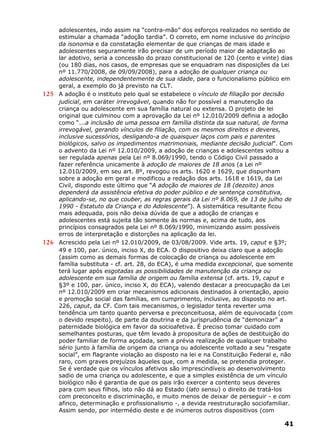 adolescentes, indo assim na “contra-mão” dos esforços realizados no sentido de
estimular a chamada “adoção tardia”. O correto, em nome inclusive do princípio
da isonomia e da constatação elementar de que crianças de mais idade e
adolescentes seguramente irão precisar de um período maior de adaptação ao
lar adotivo, seria a concessão do prazo constitucional de 120 (cento e vinte) dias
(ou 180 dias, nos casos, de empresas que se enquadram nas disposições da Lei
nº 11.770/2008, de 09/09/2008), para a adoção de qualquer criança ou
adolescente, independentemente de sua idade, para o funcionalismo público em
geral, a exemplo do já previsto na CLT.
125 A adoção é o instituto pelo qual se estabelece o vínculo de filiação por decisão
judicial, em caráter irrevogável, quando não for possível a manutenção da
criança ou adolescente em sua família natural ou extensa. O projeto de lei
original que culminou com a aprovação da Lei nº 12.010/2009 definia a adoção
como “...a inclusão de uma pessoa em família distinta da sua natural, de forma
irrevogável, gerando vínculos de filiação, com os mesmos direitos e deveres,
inclusive sucessórios, desligando-a de quaisquer laços com pais e parentes
biológicos, salvo os impedimentos matrimoniais, mediante decisão judicial”. Com
o advento da Lei nº 12.010/2009, a adoção de crianças e adolescentes voltou a
ser regulada apenas pela Lei nº 8.069/1990, tendo o Código Civil passado a
fazer referência unicamente à adoção de maiores de 18 anos (a Lei nº
12.010/2009, em seu art. 8º, revogou os arts. 1620 e 1629, que dispunham
sobre a adoção em geral e modificou a redação dos arts. 1618 e 1619, da Lei
Civil, dispondo este último que “A adoção de maiores de 18 (dezoito) anos
dependerá da assistência efetiva do poder público e de sentença constitutiva,
aplicando-se, no que couber, as regras gerais da Lei nº 8.069, de 13 de julho de
1990 - Estatuto da Criança e do Adolescente”). A sistemática resultante ficou
mais adequada, pois não deixa dúvida de que a adoção de crianças e
adolescentes está sujeita tão somente às normas e, acima de tudo, aos
princípios consagrados pela Lei nº 8.069/1990, minimizando assim possíveis
erros de interpretação e distorções na aplicação da lei.
126 Acrescido pela Lei nº 12.010/2009, de 03/08/2009. Vide arts. 19, caput e §3º;
49 e 100, par. único, inciso X, do ECA. O dispositivo deixa claro que a adoção
(assim como as demais formas de colocação de criança ou adolescente em
família substituta - cf. art. 28, do ECA), é uma medida excepcional, que somente
terá lugar após esgotadas as possibilidades de manutenção da criança ou
adolescente em sua família de origem ou família extensa (cf. arts. 19, caput e
§3º e 100, par. único, inciso X, do ECA), valendo destacar a preocupação da Lei
nº 12.010/2009 em criar mecanismos adicionais destinados à orientação, apoio
e promoção social das famílias, em cumprimento, inclusive, ao disposto no art.
226, caput, da CF. Com tais mecanismos, o legislador tenta reverter uma
tendência um tanto quanto perversa e preconceituosa, além de equivocada (com
o devido respeito), de parte da doutrina e da jurisprudência de “demonizar” a
paternidade biológica em favor da socioafetiva. É preciso tomar cuidado com
semelhantes posturas, que têm levado à propositura de ações de destituição do
poder familiar de forma açodada, sem a prévia realização de qualquer trabalho
sério junto à família de origem da criança ou adolescente voltado a seu “resgate
social”, em flagrante violação ao disposto na lei e na Constituição Federal e, não
raro, com graves prejuízos àqueles que, com a medida, se pretendia proteger.
Se é verdade que os vínculos afetivos são imprescindíveis ao desenvolvimento
sadio de uma criança ou adolescente, e que a simples existência de um vínculo
biológico não é garantia de que os pais irão exercer a contento seus deveres
para com seus filhos, isto não dá ao Estado (lato sensu) o direito de tratá-los
com preconceito e discriminação, e muito menos de deixar de perseguir - e com
afinco, determinação e profissionalismo -, a devida reestruturação sociofamiliar.
Assim sendo, por intermédio deste e de inúmeros outros dispositivos (com
41
 