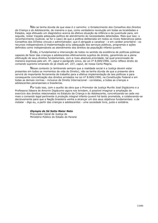 Não se tenha dúvida de que esse é o caminho: o fortalecimento dos Conselhos dos Direitos
da Criança e do Adolescente, de maneira a que, como verdadeira revolução em todas as localidades e
Estados, seja efetuado um diagnóstico acerca da efetiva situação da infância e da juventude para, em
seguida, restar traçada adequada política de atendimento às necessidades detectadas. Mais que isso: o
reconhecimento (judicial, se for o caso) de que a política deliberada em todos os níveis federativos pelos
Conselhos dos Direitos vincula o administrador, que é obrigado a canalizar - e em caráter prioritário - os
recursos indispensáveis à implementação e/ou adequação dos serviços públicos, programas e ações
definidos como indispensáveis ao atendimento dos direitos da população infanto-juvenil.
Então, é fundamental a intervenção de todos no sentido da existência de políticas públicas
capazes de fazer das crianças e adolescentes efetivamente sujeitos de direito, garantindo-se a plena
efetivação de seus direitos fundamentais, com a mais absoluta prioridade, tal qual preconizado de
maneira expressa pelo art. 4º, caput e parágrafo único, da Lei nº 8.069/1990, como reflexo direto do
comando supremo emanado do já citado art. 227, caput, de nossa Carta Magna.
Nesse contexto (e lembrando sempre que a realidade social e a Justiça devem estar
presentes em todos os momentos da vida do Direito), não se tenha dúvida de que a presente obra
servirá de importante ferramenta de trabalho para a efetiva implementação de tais políticas e para
consequente concretização dos direitos arrolados na Lei nº 8.069/1990, na Constituição Federal e em
todas as demais normas - inclusive de Direito Internacional - correlatas, a todas as crianças e
adolescentes paranaenses e brasileiras.
Por tudo isso, com o auxílio da obra que o Promotor de Justiça Murillo José Digiácomo e a
Professora Ildeara de Amorim Digiácomo agora nos brindam, é possível imaginar a ampliação do
exercício dos direitos relacionados no Estatuto da Criança e do Adolescente, concretizando-se cada vez
mais o comando legal pertinente à proteção integral infanto-juvenil há tanto prometida, e colaborando-se
decisivamente para que a Nação brasileira venha a alcançar um dos seus objetivos fundamentais: o de
instalar - digo eu, a partir das crianças e adolescentes - uma sociedade livre, justa e solidária.
Olympio de Sá Sotto Maior Neto
Procurador-Geral de Justiça do
Ministério Público do Estado do Paraná
3/490
 