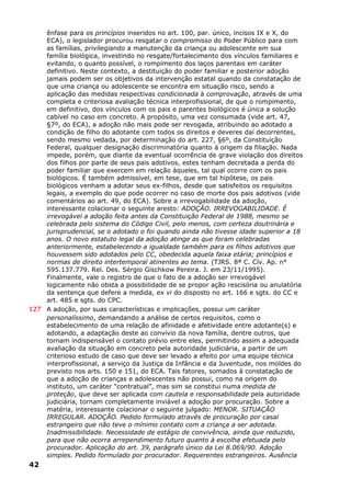ênfase para os princípios inseridos no art. 100, par. único, incisos IX e X, do
ECA), o legislador procurou resgatar o compromisso do Poder Público para com
as famílias, privilegiando a manutenção da criança ou adolescente em sua
família biológica, investindo no resgate/fortalecimento dos vínculos familiares e
evitando, o quanto possível, o rompimento dos laços parentais em caráter
definitivo. Neste contexto, a destituição do poder familiar e posterior adoção
jamais podem ser os objetivos da intervenção estatal quando da constatação de
que uma criança ou adolescente se encontra em situação risco, sendo a
aplicação das medidas respectivas condicionada à comprovação, através de uma
completa e criteriosa avaliação técnica interprofissional, de que o rompimento,
em definitivo, dos vínculos com os pais e parentes biológicos é única a solução
cabível no caso em concreto. A propósito, uma vez consumada (vide art. 47,
§7º, do ECA), a adoção não mais pode ser revogada, atribuindo ao adotado a
condição de filho do adotante com todos os direitos e deveres daí decorrentes,
sendo mesmo vedada, por determinação do art. 227, §6º, da Constituição
Federal, qualquer designação discriminatória quanto à origem da filiação. Nada
impede, porém, que diante da eventual ocorrência de grave violação dos direitos
dos filhos por parte de seus pais adotivos, estes tenham decretada a perda do
poder familiar que exercem em relação àqueles, tal qual ocorre com os pais
biológicos. É também admissível, em tese, que em tal hipótese, os pais
biológicos venham a adotar seus ex-filhos, desde que satisfeitos os requisitos
legais, a exemplo do que pode ocorrer no caso de morte dos pais adotivos (vide
comentários ao art. 49, do ECA). Sobre a irrevogabilidade da adoção,
interessante colacionar o seguinte aresto: ADOÇÃO. IRREVOGABILIDADE. É
irrevogável a adoção feita antes da Constituição Federal de 1988, mesmo se
celebrada pelo sistema do Código Civil, pelo menos, com certeza doutrinária e
jurisprudencial, se o adotado o foi quando ainda não tivesse idade superior a 18
anos. O novo estatuto legal da adoção atinge as que foram celebradas
anteriormente, estabelecendo a igualdade também para os filhos adotivos que
houvessem sido adotados pelo CC, obedecida aquela faixa etária; princípios e
normas de direito intertemporal atinentes ao tema. (TJRS. 8ª C. Cív. Ap. n°
595.137.779. Rel. Des. Sérgio Gischkow Pereira. J. em 23/11/1995).
Finalmente, vale o registro de que o fato de a adoção ser irrevogável
logicamente não obsta a possibilidade de se propor ação rescisória ou anulatória
da sentença que defere a medida, ex vi do disposto no art. 166 e sgts. do CC e
art. 485 e sgts. do CPC.
127 A adoção, por suas características e implicações, possui um caráter
personalíssimo, demandando a análise de certos requisitos, como o
estabelecimento de uma relação de afinidade e afetividade entre adotante(s) e
adotando, a adaptação deste ao convívio da nova família, dentre outros, que
tornam indispensável o contato prévio entre eles, permitindo assim a adequada
avaliação da situação em concreto pela autoridade judiciária, a partir de um
criterioso estudo de caso que deve ser levado a efeito por uma equipe técnica
interprofissional, a serviço da Justiça da Infância e da Juventude, nos moldes do
previsto nos arts. 150 e 151, do ECA. Tais fatores, somados à constatação de
que a adoção de crianças e adolescentes não possui, como na origem do
instituto, um caráter “contratual”, mas sim se constitui numa medida de
proteção, que deve ser aplicada com cautela e responsabilidade pela autoridade
judiciária, tornam completamente inviável a adoção por procuração. Sobre a
matéria, interessante colacionar o seguinte julgado: MENOR. SITUAÇÃO
IRREGULAR. ADOÇÃO. Pedido formulado através de procuração por casal
estrangeiro que não teve o mínimo contato com a criança a ser adotada.
Inadmissibilidade. Necessidade de estágio de convivência, ainda que reduzido,
para que não ocorra arrependimento futuro quanto à escolha efetuada pelo
procurador. Aplicação do art. 39, parágrafo único da Lei 8.069/90. Adoção
simples. Pedido formulado por procurador. Requerentes estrangeiros. Ausência
42
 