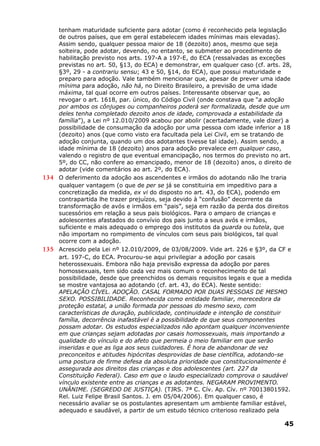 tenham maturidade suficiente para adotar (como é reconhecido pela legislação
de outros países, que em geral estabelecem idades mínimas mais elevadas).
Assim sendo, qualquer pessoa maior de 18 (dezoito) anos, mesmo que seja
solteira, pode adotar, devendo, no entanto, se submeter ao procedimento de
habilitação previsto nos arts. 197-A a 197-E, do ECA (ressalvadas as exceções
previstas no art. 50, §13, do ECA) e demonstrar, em qualquer caso (cf. arts. 28,
§3º, 29 - a contrariu sensu; 43 e 50, §14, do ECA), que possui maturidade e
preparo para adoção. Vale também mencionar que, apesar de prever uma idade
mínima para adoção, não há, no Direito Brasileiro, a previsão de uma idade
máxima, tal qual ocorre em outros países. Interessante observar que, ao
revogar o art. 1618, par. único, do Código Civil (onde constava que “a adoção
por ambos os cônjuges ou companheiros poderá ser formalizada, desde que um
deles tenha completado dezoito anos de idade, comprovada a estabilidade da
família”), a Lei nº 12.010/2009 acabou por abolir (acertadamente, vale dizer) a
possibilidade de consumação da adoção por uma pessoa com idade inferior a 18
(dezoito) anos (que como visto era facultada pela Lei Civil, em se tratando de
adoção conjunta, quando um dos adotantes tivesse tal idade). Assim sendo, a
idade mínima de 18 (dezoito) anos para adoção prevalece em qualquer caso,
valendo o registro de que eventual emancipação, nos termos do previsto no art.
5º, do CC, não confere ao emancipado, menor de 18 (dezoito) anos, o direito de
adotar (vide comentários ao art. 2º, do ECA).
134 O deferimento da adoção aos ascendentes e irmãos do adotando não lhe traria
qualquer vantagem (o que de per se já se constituiria em impeditivo para a
concretização da medida, ex vi do disposto no art. 43, do ECA), podendo em
contrapartida lhe trazer prejuízos, seja devido à “confusão” decorrente da
transformação de avós e irmãos em “pais”, seja em razão da perda dos direitos
sucessórios em relação a seus pais biológicos. Para o amparo de crianças e
adolescentes afastados do convívio dos pais junto a seus avós e irmãos,
suficiente e mais adequado o emprego dos institutos da guarda ou tutela, que
não importam no rompimento de vínculos com seus pais biológicos, tal qual
ocorre com a adoção.
135 Acrescido pela Lei nº 12.010/2009, de 03/08/2009. Vide art. 226 e §3º, da CF e
art. 197-C, do ECA. Procurou-se aqui privilegiar a adoção por casais
heterossexuais. Embora não haja previsão expressa da adoção por pares
homossexuais, tem sido cada vez mais comum o reconhecimento de tal
possibilidade, desde que preenchidos os demais requisitos legais e que a medida
se mostre vantajosa ao adotando (cf. art. 43, do ECA). Neste sentido:
APELAÇÃO CÍVEL. ADOÇÃO. CASAL FORMADO POR DUAS PESSOAS DE MESMO
SEXO. POSSIBILIDADE. Reconhecida como entidade familiar, merecedora da
proteção estatal, a união formada por pessoas do mesmo sexo, com
características de duração, publicidade, continuidade e intenção de constituir
família, decorrência inafastável é a possibilidade de que seus componentes
possam adotar. Os estudos especializados não apontam qualquer inconveniente
em que crianças sejam adotadas por casais homossexuais, mais importando a
qualidade do vínculo e do afeto que permeia o meio familiar em que serão
inseridas e que as liga aos seus cuidadores. É hora de abandonar de vez
preconceitos e atitudes hipócritas desprovidas de base científica, adotando-se
uma postura de firme defesa da absoluta prioridade que constitucionalmente é
assegurada aos direitos das crianças e dos adolescentes (art. 227 da
Constituição Federal). Caso em que o laudo especializado comprova o saudável
vínculo existente entre as crianças e as adotantes. NEGARAM PROVIMENTO.
UNÂNIME. (SEGREDO DE JUSTIÇA). (TJRS. 7ª C. Cív. Ap. Cív. nº 70013801592.
Rel. Luiz Felipe Brasil Santos. J. em 05/04/2006). Em qualquer caso, é
necessário avaliar se os postulantes apresentam um ambiente familiar estável,
adequado e saudável, a partir de um estudo técnico criterioso realizado pela
45
 