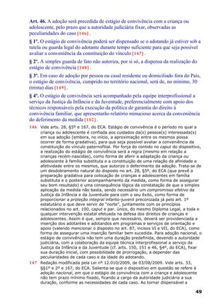 Art. 46. A adoção será precedida de estágio de convivência com a criança ou
adolescente, pelo prazo que a autoridade judiciária fixar, observadas as
peculiaridades do caso [146] .
§ 1º. O estágio de convivência poderá ser dispensado se o adotando já estiver sob a
tutela ou guarda legal do adotante durante tempo suficiente para que seja possível
avaliar a conveniência da constituição do vínculo [147] .
§ 2º. A simples guarda de fato não autoriza, por si só, a dispensa da realização do
estágio de convivência [148] .
§ 3º. Em caso de adoção por pessoa ou casal residente ou domiciliado fora do País,
o estágio de convivência, cumprido no território nacional, será de, no mínimo, 30
(trinta) dias [149] .
§ 4º. O estágio de convivência será acompanhado pela equipe interprofissional a
serviço da Justiça da Infância e da Juventude, preferencialmente com apoio dos
técnicos responsáveis pela execução da política de garantia do direito à
convivência familiar, que apresentarão relatório minucioso acerca da conveniência
do deferimento da medida [150] .
146 Vide arts. 28, §5º e 167, do ECA. Estágio de convivência é o período no qual a
criança ou adolescente é confiada aos cuidados da(s) pessoa(s) interessada(s)
em sua adoção (embora, no início, a aproximação entre os mesmos possa
ocorrer de forma gradativa), para que seja possível avaliar a conveniência da
constituição do vínculo paternofilial. Por força do contido no caput do dispositivo,
a realização do estágio de convivência será a regra (mesmo em relação a
crianças recém-nascidas), como forma de aferir a adaptação da criança ou
adolescente à família substituta e a constituição de uma relação de afinidade e
afetividade entre os mesmos, que autorize o deferimento da adoção. Trata-se de
um desdobramento natural do disposto no art. 28, §5º, do ECA (que prevê a
preparação gradativa para colocação de crianças e adolescentes em família
substituta e o posterior acompanhamento da medida, como forma de assegurar
seu bom resultado) e uma consequência lógica da constatação de que a simples
aplicação da medida não basta, sendo necessário um compromisso efetivo da
Justiça da Infância e da Juventude para com o seu êxito, como forma de
proporcionar a proteção integral infanto-juvenil preconizada já pelo art. 1º
estatutário e que deve servir de “norte”, juntamente com os princípios
relacionados no art. 100, caput e par. único, do mesmo Diploma Legal, a toda e
qualquer intervenção estatal efetuada na defesa dos direitos de crianças e
adolescentes. Assim é que, sempre que necessário, deverá ser providenciada a
inserção dos adotantes e adotandos em programas e serviços de orientação e
apoio (valendo mencionar o disposto no art. 87, incisos VI e VII, do ECA), como
forma de assegurar uma inserção familiar bem sucedida. Para adoção nacional, o
estágio de convivência não tem uma duração predefinida, devendo a autoridade
judiciária, com a colaboração da equipe técnica interprofissional a serviço da
Justiça da Infância e da Juventude (cf. arts. 150, 151 e 46, §4º, do ECA), fixar
sua duração inicial, com possibilidade de prorrogação, a depender das
peculiaridades de cada caso e da idade do adotando.
147 Redação modificada pela Lei nº 12.010/2009, de 03/08/2009. Vide arts. 33,
§§1º e 2º e 167, do ECA. Salienta-se que o dispositivo em questão se refere à
adoção nacional, em que o estágio de convivência com a criança e adolescente
não tem prazo mínimo fixado, ficando a cargo da autoridade judiciária a sua
duração, conforme as necessidades de cada caso. Ao tornar dispensável a
49
 