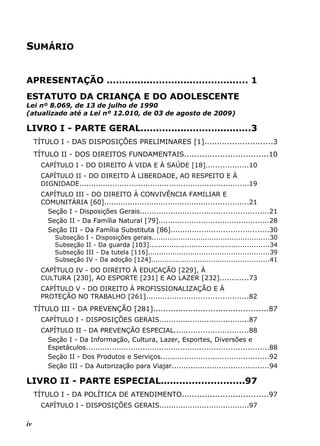 SUMÁRIO
APRESENTAÇÃO .............................................. 1
ESTATUTO DA CRIANÇA E DO ADOLESCENTE
Lei nº 8.069, de 13 de julho de 1990
(atualizado até a Lei nº 12.010, de 03 de agosto de 2009)
LIVRO I - PARTE GERAL....................................3
TÍTULO I - DAS DISPOSIÇÕES PRELIMINARES [1]...........................3
TÍTULO II - DOS DIREITOS FUNDAMENTAIS.................................10
CAPÍTULO I - DO DIREITO À VIDA E À SAÚDE [18]..................10
CAPÍTULO II - DO DIREITO À LIBERDADE, AO RESPEITO E À
DIGNIDADE........................................................................19
CAPÍTULO III - DO DIREITO À CONVIVÊNCIA FAMILIAR E
COMUNITÁRIA [60].............................................................21
Seção I - Disposições Gerais......................................................21
Seção II - Da Família Natural [79]...............................................28
Seção III - Da Família Substituta [86].........................................30
Subseção I - Disposições gerais.....................................................30
Subseção II - Da guarda [103]......................................................34
Subseção III - Da tutela [116]......................................................39
Subseção IV - Da adoção [124].....................................................41
CAPÍTULO IV - DO DIREITO À EDUCAÇÃO [229], À
CULTURA [230], AO ESPORTE [231] E AO LAZER [232]............73
CAPÍTULO V - DO DIREITO À PROFISSIONALIZAÇÃO E À
PROTEÇÃO NO TRABALHO [261]...........................................82
TÍTULO III - DA PREVENÇÃO [281]..............................................87
CAPÍTULO I - DISPOSIÇÕES GERAIS......................................87
CAPÍTULO II - DA PREVENÇÃO ESPECIAL...............................88
Seção I - Da Informação, Cultura, Lazer, Esportes, Diversões e
Espetáculos.............................................................................88
Seção II - Dos Produtos e Serviços..............................................92
Seção III - Da Autorização para Viajar.........................................94
LIVRO II - PARTE ESPECIAL...........................97
TÍTULO I - DA POLÍTICA DE ATENDIMENTO..................................97
CAPÍTULO I - DISPOSIÇÕES GERAIS......................................97
iv
 