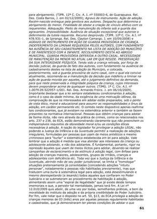 para abrigamento. (TJPR. 12ª C. Civ. A. I. nº 550003-6, de Guarapuava. Rel.
Des. Costa Barros, J. em 02/12/2009); Agravo de instrumento. Ação de adoção.
Recém-nascido entregue pela genitora aos autores. Despacho que determina o
abrigamento do menor. Finalidade de obstar a criação de vínculo afetivo com os
requerentes. Adequação. Pleito de manutenção do infante sob a guarda dos
agravantes. Impossibilidade. Ausência de situação excepcional que autorize o
deferimento da tutela requerida. Recurso desprovido. (TJPR. 12ª C. Cív. A.I. nº
478.931-1, de Ipiranga. Rel. Des. Clayton Camargo. J. em 10/09/2008) e
AGRAVO DE INSTRUMENTO EM AÇÃO DE GUARDA PROVISÓRIA DE CRIANÇA.
INDEFERIMENTO DA LIMINAR REQUERIDA PELOS AUTORES, COM FUNDAMENTO
NA AUSÊNCIA DE SEU CADASTRAMENTO NA LISTA DE ADOÇÃO DO MUNICÍPIO
E DE PARENTESCO COM A INFANTE. RECOLHIMENTO DESTA AO ABRIGO
MUNICIPAL. GUARDA PROVISÓRIA DEFERIDA A OUTRO CASAL. NECESSIDADE
DE MANUTENÇÃO DA MENOR NO ATUAL LAR EM QUE RESIDE. PRESERVAÇÃO
DA SUA INTEGRIDADE PSÍQUICA. Tendo sido a criança retirada, por força de
decisão judicial, da guarda de fato dos autores, com fundamento na ausência de
cadastramento destes na lista de adoção do Município, e colocada,
posteriormente, sob a guarda provisória de outro casal, com o qual ela convive
atualmente, recomenda-se a manutenção da decisão que indeferiu a liminar na
ação de guarda movida por aqueles, até o julgamento definitivo da demanda,
para que reste preservada a integridade psíquica da criança, cujos interesses
devem preponderar acima de quaisquer outros. (TJMG. 1ª C. Cív. A.I. nº
1.0079.09.922957-1/001. Rel. Des. Armando Freire. J. em 06/10/2009).
Importante destacar que a lei sempre estabeleceu condicionantes à adoção,
como é o caso da idade mínima, da exigência de uma motivação idônea, da
comprovação de que os interessados em adotar estão preparados, sob o ponto
de vista ético, moral e educacional para assumir as responsabilidades e ônus da
adoção, em caráter permanente etc. O contido neste dispositivo apenas reafirma
tais condicionantes, que já existiam na sistemática anterior e também se fazem
presentes na normativa internacional. Pessoas que obtém crianças para adotar
de forma ilícita, não raro através da prática de crimes, como os relacionados nos
arts. 237 e 238, do ECA, estão demonstrando claramente que não preenchem os
indispensáveis requisitos da idoneidade moral e/ou as condições éticas
necessárias à adoção. A opção do legislador foi privilegiar a adoção LEGAL, não
podendo a Justiça da Infância e da Juventude permitir a realização de adoções
irregulares, formuladas por pessoas que usam de meios antiéticos e mesmo
criminosos para “burlar” a sistemática estabelecida em lei para adoção. Vale
lembrar que a adoção é medida que visa atender aos interesses da criança ou
adolescente adotando, e não dos adotantes. É fundamental, portanto, rigor na
repressão àqueles que usam de meios ilícitos para adotar, devendo-se realizar
campanhas de esclarecimento e de estímulo à adoção legal, com ênfase para
adoção de crianças maiores, adolescentes, grupos de irmãos, crianças e
adolescentes com deficiência etc. Toda vez que a Justiça da Infância e da
Juventude, abrindo mão de seu poder jurisdicional, se limita a “homologar”
situações pretensamente já consolidadas (concedendo adoções “intuitu
personae”, notadamente a pessoas não habilitadas previamente), mas que
traduzem uma burla à sistemática legal para adoção, está desestimulando e
mesmo desrespeitando (e lesando) todos aqueles que confiaram no Poder
Judiciário e se submeteram ao procedimento de habilitação à adoção,
alimentando assim uma “espiral de ilegalidade” que já existe desde tempos
imemoriais e que, a persistir tal mentalidade, jamais terá fim. A Lei nº
12.010/2009 quis abolir, de uma vez por todas, semelhantes práticas, a bem da
moralidade do instituto da adoção e da própria credibilidade do Poder Judiciário.
Por fim, vale notar que o disposto no art. 50, §13, do ECA privilegia a adoção de
crianças menores de 03 (três) anos por aquelas pessoas regulamente habilitadas
e cadastradas, que já demonstraram ter plenas condições de adotar e que
61
 