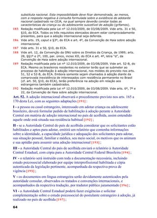 substituta nacional. Esta impossibilidade deve ficar demonstrada, ao menos,
com a resposta negativa à consulta formulada sobre a existência de adotante
nacional cadastrado na CEJA, na qual sempre deverão constar todas as
características da criança ou do adolescente suscetível de adoção (grifamos).
185 Redação modificada pela Lei nº 12.010/2009, de 03/08/2009. Vide arts. 31 e 50,
§10, do ECA. Todos os três requisitos elencados devem estar comprovadamente
presentes, para que a adoção internacional seja deferida.
186 Vide arts. 19, caput e §3º, do ECA e art. 4º, da Convenção de Haia sobre adoção
internacional.
187 Vide arts. 31 e 50, §10, do ECA.
188 Vide art. 12, da Convenção da ONU sobre os Direitos da Criança, de 1989; arts.
28, §§1º e 2º, 100, par. único, inciso XII, do ECA e art. 4º, letra “d”, da
Convenção de Haia sobre adoção internacional.
189 Redação modificada pela Lei nº 12.010/2009, de 03/08/2009. Vide art. 52-B, do
ECA. Mesmo os brasileiros residentes no exterior terão que se submeter ao
processo de habilitação à adoção internacional, nos moldes do previsto nos arts.
51, 52 e 52-B, do ECA. Embora somente sejam chamados à adoção diante da
comprovada inexistência de interessados com residência permanente no Brasil
(cf. art. 50, §10, do ECA), terão preferência na adoção em relação aos
estrangeiros também cadastrados.
190 Redação modificada pela Lei nº 12.010/2009, de 03/08/2009. Vide arts. 6º, 7º e
22, da Convenção de Haia sobre adoção internacional.
Art. 52. A adoção internacional observará o procedimento previsto nos arts. 165 a
170 desta Lei, com as seguintes adaptações [191] :
I - a pessoa ou casal estrangeiro, interessado em adotar criança ou adolescente
brasileiro, deverá formular pedido de habilitação à adoção perante a Autoridade
Central em matéria de adoção internacional no país de acolhida, assim entendido
aquele onde está situada sua residência habitual [192] ;
II - se a Autoridade Central do país de acolhida considerar que os solicitantes estão
habilitados e aptos para adotar, emitirá um relatório que contenha informações
sobre a identidade, a capacidade jurídica e adequação dos solicitantes para adotar,
sua situação pessoal, familiar e médica, seu meio social, os motivos que os animam
e sua aptidão para assumir uma adoção internacional [193] ;
III - a Autoridade Central do país de acolhida enviará o relatório à Autoridade
Central Estadual, com cópia para a Autoridade Central Federal Brasileira [194] ;
IV - o relatório será instruído com toda a documentação necessária, incluindo
estudo psicossocial elaborado por equipe interprofissional habilitada e cópia
autenticada da legislação pertinente, acompanhada da respectiva prova de
vigência [195] ;
V - os documentos em língua estrangeira serão devidamente autenticados pela
autoridade consular, observados os tratados e convenções internacionais, e
acompanhados da respectiva tradução, por tradutor público juramentado [196] ;
VI - a Autoridade Central Estadual poderá fazer exigências e solicitar
complementação sobre o estudo psicossocial do postulante estrangeiro à adoção, já
realizado no país de acolhida [197] ;
64
 
