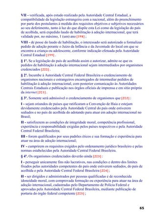 VII - verificada, após estudo realizado pela Autoridade Central Estadual, a
compatibilidade da legislação estrangeira com a nacional, além do preenchimento
por parte dos postulantes à medida dos requisitos objetivos e subjetivos necessários
ao seu deferimento, tanto à luz do que dispõe esta Lei como da legislação do país
de acolhida, será expedido laudo de habilitação à adoção internacional, que terá
validade por, no máximo, 1 (um) ano [198] ;
VIII - de posse do laudo de habilitação, o interessado será autorizado a formalizar
pedido de adoção perante o Juízo da Infância e da Juventude do local em que se
encontra a criança ou adolescente, conforme indicação efetuada pela Autoridade
Central Estadual [199] .
§ 1º. Se a legislação do país de acolhida assim o autorizar, admite-se que os
pedidos de habilitação à adoção internacional sejam intermediados por organismos
credenciados [200] .
§ 2º. Incumbe à Autoridade Central Federal Brasileira o credenciamento de
organismos nacionais e estrangeiros encarregados de intermediar pedidos de
habilitação à adoção internacional, com posterior comunicação às Autoridades
Centrais Estaduais e publicação nos órgãos oficiais de imprensa e em sítio próprio
da internet [201] .
§ 3º. Somente será admissível o credenciamento de organismos que [202] :
I - sejam oriundos de países que ratificaram a Convenção de Haia e estejam
devidamente credenciados pela Autoridade Central do país onde estiverem
sediados e no país de acolhida do adotando para atuar em adoção internacional no
Brasil;
II - satisfizerem as condições de integridade moral, competência profissional,
experiência e responsabilidade exigidas pelos países respectivos e pela Autoridade
Central Federal Brasileira;
III - forem qualificados por seus padrões éticos e sua formação e experiência para
atuar na área de adoção internacional;
IV - cumprirem os requisitos exigidos pelo ordenamento jurídico brasileiro e pelas
normas estabelecidas pela Autoridade Central Federal Brasileira.
§ 4º. Os organismos credenciados deverão ainda [203] :
I - perseguir unicamente fins não lucrativos, nas condições e dentro dos limites
fixados pelas autoridades competentes do país onde estiverem sediados, do país de
acolhida e pela Autoridade Central Federal Brasileira [204] ;
II - ser dirigidos e administrados por pessoas qualificadas e de reconhecida
idoneidade moral, com comprovada formação ou experiência para atuar na área de
adoção internacional, cadastradas pelo Departamento de Polícia Federal e
aprovadas pela Autoridade Central Federal Brasileira, mediante publicação de
portaria do órgão federal competente [205] ;
65
 