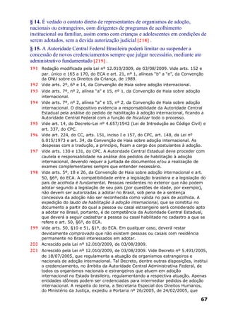 § 14. É vedado o contato direto de representantes de organismos de adoção,
nacionais ou estrangeiros, com dirigentes de programas de acolhimento
institucional ou familiar, assim como com crianças e adolescentes em condições de
serem adotados, sem a devida autorização judicial [218] .
§ 15. A Autoridade Central Federal Brasileira poderá limitar ou suspender a
concessão de novos credenciamentos sempre que julgar necessário, mediante ato
administrativo fundamentado [219] .
191 Redação modificada pela Lei nº 12.010/2009, de 03/08/2009. Vide arts. 152 e
par. único e 165 a 170, do ECA e art. 21, nº 1, alíneas “b” a “e”, da Convenção
da ONU sobre os Direitos da Criança, de 1989.
192 Vide arts. 2º, 6º e 14, da Convenção de Haia sobre adoção internacional.
193 Vide arts. 7º, nº 2, alínea “a” e 15, nº 1, da Convenção de Haia sobre adoção
internacional.
194 Vide arts. 7º, nº 2, alínea “a” e 15, nº 2, da Convenção de Haia sobre adoção
internacional. O dispositivo evidencia a responsabilidade da Autoridade Central
Estadual pela análise do pedido de habilitação à adoção internacional, ficando a
Autoridade Central Federal com a função de fiscalizar todo o processo.
195 Vide art. 14, do Decreto-Lei nº 4.657/1942 (Lei de Introdução ao Código Civil) e
art. 337, do CPC.
196 Vide art. 224, do CC, arts. 151, inciso I e 157, do CPC, art. 148, da Lei nº
6.015/1973 e art. 34, da Convenção de Haia sobre adoção internacional. As
despesas com a tradução, a princípio, ficam a cargo dos postulantes à adoção.
197 Vide arts. 130 e 131, do CPC. A Autoridade Central Estadual deve proceder com
cautela e responsabilidade na análise dos pedidos de habilitação à adoção
internacional, devendo requer a juntada de documentos e/ou a realização de
exames complementares sempre que entender necessário.
198 Vide arts. 5º, 18 e 26, da Convenção de Haia sobre adoção internacional e art.
50, §6º, do ECA. A compatibilidade entre a legislação brasileira e a legislação do
país de acolhida é fundamental. Pessoas residentes no exterior que não podem
adotar segundo a legislação de seu país (por questões de idade, por exemplo),
não devem ser autorizadas a adotar no Brasil, sob pena de a sentença
concessiva da adoção não ser reconhecida como válida no país de acolhida. A
expedição do laudo de habilitação à adoção internacional, que se constitui no
documento a partir do qual a pessoa ou casal estrangeiro será considerado apto
a adotar no Brasil, portanto, é de competência da Autoridade Central Estadual,
que deverá a seguir cadastrar a pessoa ou casal habilitado no cadastro a que se
refere o art. 50, §6º, do ECA.
199 Vide arts. 50, §10 e 51, §1º, do ECA. Em qualquer caso, deverá restar
devidamente comprovado que não existem pessoas ou casais com residência
permanente no Brasil interessados em adotar.
200 Acrescido pela Lei nº 12.010/2009, de 03/08/2009.
201 Acrescido pela Lei nº 12.010/2009, de 03/08/2009. Vide Decreto nº 5.491/2005,
de 18/07/2005, que regulamenta a atuação de organismos estrangeiros e
nacionais de adoção internacional. Tal Decreto, dentre outras disposições, institui
o credenciamento, no âmbito da Autoridade Central Administrativa Federal, de
todos os organismos nacionais e estrangeiros que atuem em adoção
internacional no Estado brasileiro, regulamentando a respectiva atuação. Apenas
entidades idôneas podem ser credenciadas para intermediar pedidos de adoção
internacional. A respeito do tema, a Secretaria Especial dos Direitos Humanos,
do Ministério da Justiça, expediu a Portaria nº 26/2005, de 24/02/2005, que
67
 