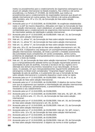 institui os procedimentos para o credenciamento de organismos estrangeiros que
atuam em adoção internacional no Estado brasileiro, fixa critérios e dá outras
providências, e a Portaria nº 27/2005, de 24/02/2005, que institui os
procedimentos para o credenciamento de organizações nacionais que atuam em
adoção internacional em outros países, fixa critérios e dá outras providências.
Vide, também, arts. 9º a 13 e 32, da Convenção de Haia sobre adoção
internacional.
202 Acrescido pela Lei nº 12.010/2009, de 03/08/2009. As exigências estabelecidas
neste e no §4º do mesmo dispositivo, efetuadas com base na Convenção de Haia
sobre adoção internacional, visam estabelecer um padrão mínimo de qualidade e
confiabilidade para o credenciamento de organismos internacionais encarregados
de intermediar pedidos de habilitação à adoção internacional.
203 Acrescido pela Lei nº 12.010/2009, de 03/08/2009. Vide art. 10, da Convenção
de Haia sobre adoção internacional.
204 Vide art. 11, alínea “a”, da Convenção de Haia sobre adoção internacional.
205 Vide art. 11, alínea “b”, da Convenção de Haia sobre adoção internacional.
206 Vide art. 11, alínea “c”, da Convenção de Haia sobre adoção internacional.
207 Vide arts. 18 e 23, da Convenção de Haia sobre adoção internacional e art. 28,
§5º, do ECA. O dispositivo visa assegurar um acompanhamento posterior das
adoções internacionais realizadas, de modo a permitir o imediato acionamento
das autoridades locais competentes em sendo constatados, dentre outros,
problemas de adaptação da criança/adolescente a seus pais, procurando assim
garantir o êxito da medida.
208 Vide art. 23, da Convenção de Haia sobre adoção internacional. É fundamental
que a criança/adolescente adotada tenha sua situação regularizada perante as
autoridades do país de acolhida, incluindo a lavratura de seu registro civil e
obtenção dos demais documentos necessários à sua naturalização. Já houve
casos, no passado, em que crianças/adolescentes regularmente adotados por
estrangeiros no Brasil eram considerados “imigrantes ilegais” perante a
legislação do país de acolhida, e é justamente isto que a Convenção de Haia
sobre adoção internacional e o presente dispositivo visam evitar se repita.
209 Acrescido pela Lei nº 12.010/2009, de 03/08/2009. Vide arts. 9º e 10, da
Convenção de Haia sobre adoção internacional.
210 Acrescido pela Lei nº 12.010/2009, de 03/08/2009. O objetivo da norma é fazer
com que os organismos que realizam a intermediação das adoções internacionais
tenham de comprovar, periodicamente, o preenchimento dos requisitos
necessários a seu cadastramento.
211 Acrescido pela Lei nº 12.010/2009, de 03/08/2009.
212 Acrescido pela Lei nº 12.010/2009, de 03/08/2009. Vide arts. 46, §2º, 85, 199-
A e 239, do ECA e arts. 17, 19 e 21, da Convenção de Haia sobre adoção
internacional.
213 Acrescido pela Lei nº 12.010/2009, de 03/08/2009. Vide art. 18, da Convenção
de Haia sobre adoção internacional e art. 85, do ECA.
214 Acrescido pela Lei nº 12.010/2009, de 03/08/2009. Vide art. 23, da Convenção
de Haia sobre adoção internacional.
215 Acrescido pela Lei nº 12.010/2009, de 03/08/2009. Vide art. 52, §4º, inciso I,
do ECA e arts. 10 e 32, da Convenção de Haia sobre adoção internacional.
216 Acrescido pela Lei nº 12.010/2009, de 03/08/2009.
217 Acrescido pela Lei nº 12.010/2009, de 03/08/2009.
218 Acrescido pela Lei nº 12.010/2009, de 03/08/2009. Vide art. 29, da Convenção
de Haia sobre adoção internacional. O objetivo da norma é evitar qualquer
68
 
