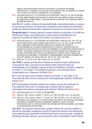 espécie de favorecimento entre os envolvidos no processo de adoção
internacional. A vedação, por força da Convenção de Haia, se estende ao contato
com os pais da criança ou adolescente a ser adotada.
219 Acrescido pela Lei nº 12.010/2009, de 03/08/2009. Vide art. 10, da Convenção
de Haia sobre adoção internacional. A norma tem por objetivo evitar o excesso
de organismos credenciados, o que dificultaria o controle a ser efetuado sobre a
atuação de cada um.
Art. 52-A. É vedado, sob pena de responsabilidade e descredenciamento, o repasse
de recursos provenientes de organismos estrangeiros encarregados de intermediar
pedidos de adoção internacional a organismos nacionais ou a pessoas físicas [220] .
Parágrafo único. Eventuais repasses somente poderão ser efetuados via Fundo dos
Direitos da Criança e do Adolescente e estarão sujeitos às deliberações do
respectivo Conselho de Direitos da Criança e do Adolescente [221] .
220 Acrescido pela Lei nº 12.010/2009, de 03/08/2009. Vide arts. 8º, 10 e 32, da
Convenção de Haia sobre adoção internacional e arts. 52, §14 e 238, do ECA.
Quis o legislador evitar qualquer prática que pudesse dar margem à
comercialização de crianças e adolescentes ou mesmo o favorecimento de
organismos internacionais por parte de entidades de acolhimento institucional ou
familiar. Eventuais repasses de recursos somente poderão ser efetuados aos
Fundos dos Direitos da Criança e do Adolescente, ficando assim sujeitos aos
princípios da publicidade, moralidade e impessoalidade, inerentes à gestão dos
recursos públicos em geral (vide art. 52-A, par. único, do ECA).
221 Vide art. 37, da CF e art. 88, incisos II e IV, do ECA.
Art. 52-B. A adoção por brasileiro residente no exterior em país ratificante da
Convenção de Haia, cujo processo de adoção tenha sido processado em
conformidade com a legislação vigente no país de residência e atendido o disposto
na Alínea “c” do Artigo 17 da referida Convenção, será automaticamente
recepcionada com o reingresso no Brasil [222] .
§ 1º. Caso não tenha sido atendido o disposto na Alínea “c” do Artigo 17 da
Convenção de Haia, deverá a sentença ser homologada pelo Superior Tribunal de
Justiça [223] .
§ 2º. O pretendente brasileiro residente no exterior em país não ratificante da
Convenção de Haia, uma vez reingressado no Brasil, deverá requerer a
homologação da sentença estrangeira pelo Superior Tribunal de Justiça [224] .
222 Acrescido pela Lei nº 12.010, de 03/08/2009.
223 Vide art. 105, inciso I, alínea “i”, da CF, art. 483, do CPC e art. 15, da LICC.
224 Vide art. 105, inciso I, alínea “i”, da CF, art. 483, do CPC e art. 15, da LICC. O
dispositivo visa assegurar o reconhecimento dos efeitos da sentença estrangeira
que deferiu a adoção perante a legislação brasileira, o que se mostra
fundamental para o reconhecimento da condição de filho do adotado, com todas
as consequências daí advindas.
Art. 52-C. Nas adoções internacionais, quando o Brasil for o país de acolhida, a
decisão da autoridade competente do país de origem da criança ou do adolescente
será conhecida pela Autoridade Central Estadual que tiver processado o pedido de
habilitação dos pais adotivos, que comunicará o fato à Autoridade Central Federal
69
 