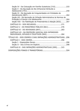 Seção IV - Da Colocação em Família Substituta [715]..................233
Seção V - Da Apuração de Ato Infracional Atribuído a
Adolescente [741]...................................................................240
Seção VI - Da Apuração de Irregularidades em Entidades de
Atendimento [807]..................................................................262
Seção VII - Da Apuração de Infração Administrativa às Normas de
Proteção à Criança e ao Adolescente..........................................264
Seção VIII - Da Habilitação de Pretendentes à Adoção [832].........267
CAPÍTULO IV - DOS RECURSOS...........................................271
CAPÍTULO V - DO MINISTÉRIO PÚBLICO [861]......................276
CAPÍTULO VI - DO ADVOGADO [897]...................................283
CAPÍTULO VII - DA PROTEÇÃO JUDICIAL DOS INTERESSES
INDIVIDUAIS, DIFUSOS E COLETIVOS [904].........................284
TÍTULO VII - DOS CRIMES E DAS INFRAÇÕES ADMINISTRATIVAS. .296
CAPÍTULO I - DOS CRIMES.................................................296
Seção I - Disposições Gerais.....................................................296
Seção II - Dos Crimes em Espécie.............................................298
CAPÍTULO II - DAS INFRAÇÕES ADMINISTRATIVAS [999].......315
DISPOSIÇÕES FINAIS E TRANSITÓRIAS.....................................324
vi
 