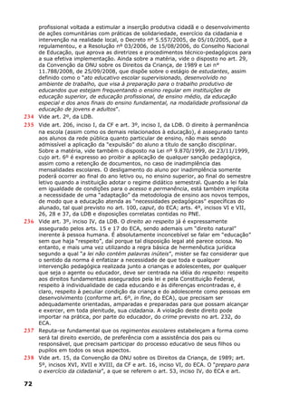 profissional voltada a estimular a inserção produtiva cidadã e o desenvolvimento
de ações comunitárias com práticas de solidariedade, exercício da cidadania e
intervenção na realidade local, o Decreto nº 5.557/2005, de 05/10/2005, que a
regulamentou, e a Resolução nº 03/2006, de 15/08/2006, do Conselho Nacional
de Educação, que aprova as diretrizes e procedimentos técnico-pedagógicos para
a sua efetiva implementação. Ainda sobre a matéria, vide o disposto no art. 29,
da Convenção da ONU sobre os Direitos da Criança, de 1989 e Lei n°
11.788/2008, de 25/09/2008, que dispõe sobre o estágio de estudantes, assim
definido como o “ato educativo escolar supervisionado, desenvolvido no
ambiente de trabalho, que visa à preparação para o trabalho produtivo de
educandos que estejam frequentando o ensino regular em instituições de
educação superior, de educação profissional, de ensino médio, da educação
especial e dos anos finais do ensino fundamental, na modalidade profissional da
educação de jovens e adultos”.
234 Vide art. 2º, da LDB.
235 Vide art. 206, inciso I, da CF e art. 3º, inciso I, da LDB. O direito à permanência
na escola (assim como os demais relacionados à educação), é assegurado tanto
aos alunos da rede pública quanto particular de ensino, não mais sendo
admissível a aplicação da “expulsão” do aluno a título de sanção disciplinar.
Sobre a matéria, vide também o disposto na Lei nº 9.870/1999, de 23/11/1999,
cujo art. 6º é expresso ao proibir a aplicação de qualquer sanção pedagógica,
assim como a retenção de documentos, no caso de inadimplência das
mensalidades escolares. O desligamento do aluno por inadimplência somente
poderá ocorrer ao final do ano letivo ou, no ensino superior, ao final do semestre
letivo quando a instituição adotar o regime didático semestral. Quando a lei fala
em igualdade de condições para o acesso e permanência, está também implícita
a necessidade de uma “adaptação” da metodologia de ensino aos novos tempos,
de modo que a educação atenda as “necessidades pedagógicas” específicas do
alunado, tal qual previsto no art. 100, caput, do ECA; arts. 4º, incisos VI e VII,
26, 28 e 37, da LDB e disposições correlatas contidas no PNE.
236 Vide art. 3º, inciso IV, da LDB. O direito ao respeito já é expressamente
assegurado pelos arts. 15 e 17 do ECA, sendo ademais um “direito natural”
inerente à pessoa humana. É absolutamente inconcebível se falar em “educação”
sem que haja “respeito”, daí porque tal disposição legal até parece ociosa. No
entanto, e mais uma vez utilizando a regra básica de hermenêutica jurídica
segundo a qual “a lei não contém palavras inúteis”, mister se faz considerar que
o sentido da norma é enfatizar a necessidade de que toda e qualquer
intervenção pedagógica realizada junto a crianças e adolescentes, por qualquer
que seja o agente ou educador, deve ser centrada na idéia do respeito: respeito
aos direitos fundamentais assegurados pela lei e pela Constituição Federal,
respeito à individualidade de cada educando e às diferenças encontradas e, é
claro, respeito à peculiar condição da criança e do adolescente como pessoas em
desenvolvimento (conforme art. 6º, in fine, do ECA), que precisam ser
adequadamente orientadas, amparadas e preparadas para que possam alcançar
e exercer, em toda plenitude, sua cidadania. A violação deste direito pode
importar na prática, por parte do educador, do crime previsto no art. 232, do
ECA.
237 Reputa-se fundamental que os regimentos escolares estabeleçam a forma como
será tal direito exercido, de preferência com a assistência dos pais ou
responsável, que precisam participar do processo educativo de seus filhos ou
pupilos em todos os seus aspectos.
238 Vide art. 15, da Convenção da ONU sobre os Direitos da Criança, de 1989; art.
5º, incisos XVI, XVII e XVIII, da CF e art. 16, inciso VI, do ECA. O “preparo para
o exercício da cidadania”, a que se referem o art. 53, inciso IV, do ECA e art.
72
 