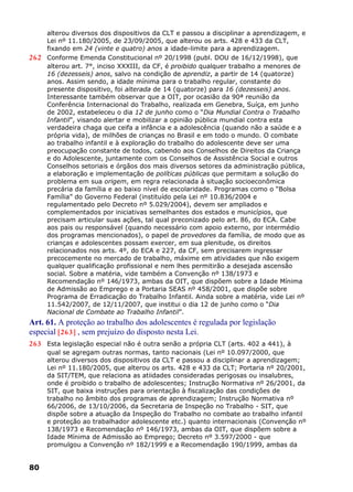 alterou diversos dos dispositivos da CLT e passou a disciplinar a aprendizagem, e
Lei nº 11.180/2005, de 23/09/2005, que alterou os arts. 428 e 433 da CLT,
fixando em 24 (vinte e quatro) anos a idade-limite para a aprendizagem.
262 Conforme Emenda Constitucional nº 20/1998 (publ. DOU de 16/12/1998), que
alterou art. 7°, inciso XXXIII, da CF, é proibido qualquer trabalho a menores de
16 (dezesseis) anos, salvo na condição de aprendiz, a partir de 14 (quatorze)
anos. Assim sendo, a idade mínima para o trabalho regular, constante do
presente dispositivo, foi alterada de 14 (quatorze) para 16 (dezesseis) anos.
Interessante também observar que a OIT, por ocasião da 90ª reunião da
Conferência Internacional do Trabalho, realizada em Genebra, Suíça, em junho
de 2002, estabeleceu o dia 12 de junho como o “Dia Mundial Contra o Trabalho
Infantil”, visando alertar e mobilizar a opinião pública mundial contra esta
verdadeira chaga que ceifa a infância e a adolescência (quando não a saúde e a
própria vida), de milhões de crianças no Brasil e em todo o mundo. O combate
ao trabalho infantil e à exploração do trabalho do adolescente deve ser uma
preocupação constante de todos, cabendo aos Conselhos de Direitos da Criança
e do Adolescente, juntamente com os Conselhos de Assistência Social e outros
Conselhos setoriais e órgãos dos mais diversos setores da administração pública,
a elaboração e implementação de políticas públicas que permitam a solução do
problema em sua origem, em regra relacionada à situação socioeconômica
precária da família e ao baixo nível de escolaridade. Programas como o “Bolsa
Família” do Governo Federal (instituído pela Lei nº 10.836/2004 e
regulamentado pelo Decreto nº 5.029/2004), devem ser ampliados e
complementados por iniciativas semelhantes dos estados e municípios, que
precisam articular suas ações, tal qual preconizado pelo art. 86, do ECA. Cabe
aos pais ou responsável (quando necessário com apoio externo, por intermédio
dos programas mencionados), o papel de provedores da família, de modo que as
crianças e adolescentes possam exercer, em sua plenitude, os direitos
relacionados nos arts. 4º, do ECA e 227, da CF, sem precisarem ingressar
precocemente no mercado de trabalho, máxime em atividades que não exigem
qualquer qualificação profissional e nem lhes permitirão a desejada ascensão
social. Sobre a matéria, vide também a Convenção nº 138/1973 e
Recomendação nº 146/1973, ambas da OIT, que dispõem sobre a Idade Mínima
de Admissão ao Emprego e a Portaria SEAS nº 458/2001, que dispõe sobre
Programa de Erradicação do Trabalho Infantil. Ainda sobre a matéria, vide Lei nº
11.542/2007, de 12/11/2007, que institui o dia 12 de junho como o “Dia
Nacional de Combate ao Trabalho Infantil”.
Art. 61. A proteção ao trabalho dos adolescentes é regulada por legislação
especial [263] , sem prejuízo do disposto nesta Lei.
263 Esta legislação especial não é outra senão a própria CLT (arts. 402 a 441), à
qual se agregam outras normas, tanto nacionais (Lei nº 10.097/2000, que
alterou diversos dos dispositivos da CLT e passou a disciplinar a aprendizagem;
Lei nº 11.180/2005, que alterou os arts. 428 e 433 da CLT; Portaria nº 20/2001,
da SIT/TEM, que relaciona as atiidades consideradas perigosas ou insalubres,
onde é proibido o trabalho de adolescentes; Instrução Normativa nº 26/2001, da
SIT, que baixa instruções para orientação à fiscalização das condições de
trabalho no âmbito dos programas de aprendizagem; Instrução Normativa nº
66/2006, de 13/10/2006, da Secretaria de Inspeção no Trabalho - SIT, que
dispõe sobre a atuação da Inspeção do Trabalho no combate ao trabalho infantil
e proteção ao trabalhador adolescente etc.) quanto internacionais (Convenção nº
138/1973 e Recomendação nº 146/1973, ambas da OIT, que dispõem sobre a
Idade Mínima de Admissão ao Emprego; Decreto nº 3.597/2000 - que
promulgou a Convenção nº 182/1999 e a Recomendação 190/1999, ambas da
80
 