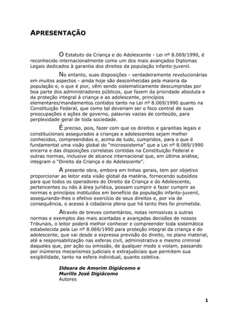 APRESENTAÇÃO
O Estatuto da Criança e do Adolescente - Lei nº 8.069/1990, é
reconhecido internacionalmente como um dos mais avançados Diplomas
Legais dedicados à garantia dos direitos da população infanto-juvenil.
No entanto, suas disposições - verdadeiramente revolucionárias
em muitos aspectos - ainda hoje são desconhecidas pela maioria da
população e, o que é pior, vêm sendo sistematicamente descumpridas por
boa parte dos administradores públicos, que fazem da prioridade absoluta e
da proteção integral à criança e ao adolescente, princípios
elementares/mandamentos contidos tanto na Lei nº 8.069/1990 quanto na
Constituição Federal, que como tal deveriam ser o foco central de suas
preocupações e ações de governo, palavras vazias de conteúdo, para
perplexidade geral de toda sociedade.
É preciso, pois, fazer com que os direitos e garantias legais e
constitucionais assegurados a crianças e adolescentes sejam melhor
conhecidos, compreendidos e, acima de tudo, cumpridos, para o que é
fundamental uma visão global do “microssistema” que a Lei nº 8.069/1990
encerra e das disposições correlatas contidas na Constituição Federal e
outras normas, inclusive de alcance internacional que, em última análise,
integram o “Direito da Criança e do Adolescente”.
A presente obra, embora em linhas gerais, tem por objetivo
proporcionar ao leitor esta visão global da matéria, fornecendo subsídios
para que todos os operadores do Direito da Criança e do Adolescente,
pertencentes ou não à área jurídica, possam cumprir e fazer cumprir as
normas e princípios instituídos em benefício da população infanto-juvenil,
assegurando-lhes o efetivo exercício de seus direitos e, por via de
consequência, o acesso à cidadania plena que há tanto lhes foi prometida.
Através de breves comentários, notas remissivas a outras
normas e exemplos das mais acertadas e avançadas decisões de nossos
Tribunais, o leitor poderá melhor conhecer e compreender toda sistemática
estabelecida pela Lei nº 8.069/1990 para proteção integral da criança e do
adolescente, que vai desde a expressa previsão do direito, no plano material,
até a responsabilização nas esferas civil, administrativa e mesmo criminal
daqueles que, por ação ou omissão, de qualquer modo o violam, passando
por inúmeros mecanismos judiciais e extrajudiciais que permitem sua
exigibilidade, tanto na esfera individual, quanto coletiva.
Ildeara de Amorim Digiácomo e
Murillo José Digiácomo
Autores
1
 