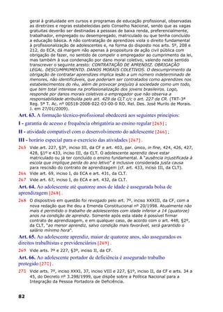 geral à gratuidade em cursos e programas de educação profissional, observadas
as diretrizes e regras estabelecidas pelo Conselho Nacional, sendo que as vagas
gratuitas deverão ser destinadas a pessoas de baixa renda, preferencialmente,
trabalhador, empregado ou desempregado, matriculado ou que tenha concluído
a educação básica. A não contratação de aprendizes viola o direito fundamental
à profissionalização de adolescentes e, na forma do disposto nos arts. 5º, 208 e
212, do ECA, dá margem não apenas à propositura de ação civil pública com
obrigação de fazer, no sentido de compelir o empregador ao cumprimento da lei,
mas também à sua condenação por dano moral coletivo, valendo neste sentido
transcrever o seguinte aresto: CONTRATAÇÃO DE APRENDIZ. OBRIGAÇÃO
LEGAL. DESCUMPRIMENTO. DANOS MORAIS COLETIVOS. O descumprimento da
obrigação de contratar aprendizes implica lesão a um número indeterminado de
menores, não identificáveis, que poderiam ser contratados como aprendizes nos
estabelecimentos do réu, além de provocar prejuízo à sociedade como um todo,
que tem total interesse na profissionalização dos jovens brasileiros. Logo,
responde por danos morais coletivos o empregador que não observa a
responsabilidade atribuída pelo art. 429 da CLT c/c o art. 227 da CR. (TRT-3ª
Reg. 5ª T. Ac. nº 00518-2008-022-03-00-0 RO. Rel. Des. José Murilo de Morais.
J. em 27/01/2009).
Art. 63. A formação técnico-profissional obedecerá aos seguintes princípios:
I - garantia de acesso e frequência obrigatória ao ensino regular [265] ;
II - atividade compatível com o desenvolvimento do adolescente [266] ;
III - horário especial para o exercício das atividades [267] .
265 Vide art. 227, §3º, inciso III, da CF e art. 403, par. único, in fine, 424, 426, 427,
428, §1º e 433, inciso III, da CLT. O adolescente aprendiz deve estar
matriculado ou já ter concluído o ensino fundamental. A “ausência injustificada à
escola que implique perda do ano letivo” é inclusive considerada justa causa
para rescisão do contrato de aprendizagem (cf. art. 433, inciso III, da CLT).
266 Vide art. 69, inciso I, do ECA e art. 431, da CLT.
267 Vide art. 67, inciso I, do ECA e art. 432, da CLT.
Art. 64. Ao adolescente até quatorze anos de idade é assegurada bolsa de
aprendizagem [268] .
268 O dispositivo em questão foi revogado pelo art. 7º, inciso XXXIII, da CF, com a
nova redação que lhe deu a Emenda Constitucional nº 20/1998. Atualmente não
mais é permitido o trabalho de adolescentes com idade inferior a 14 (quatorze)
anos na condição de aprendiz. Somente após esta idade é possível firmar
contrato de aprendizagem, e em qualquer caso, de acordo com o art. 448, §2º,
da CLT, “ao menor aprendiz, salvo condição mais favorável, será garantido o
salário mínimo hora”.
Art. 65. Ao adolescente aprendiz, maior de quatorze anos, são assegurados os
direitos trabalhistas e previdenciários [269] .
269 Vide arts. 7º e 227, §3º, inciso II, da CF.
Art. 66. Ao adolescente portador de deficiência é assegurado trabalho
protegido [270] .
270 Vide arts. 7º, inciso XXXI, 37, inciso VIII e 227, §1º, inciso II, da CF e arts. 34 a
45, do Decreto nº 3.298/1999, que dispõe sobre a Política Nacional para a
Integração da Pessoa Portadora de Deficiência.
82
 