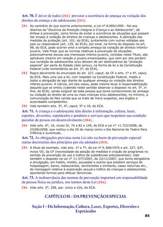 Art. 70. É dever de todos [282] prevenir a ocorrência de ameaça ou violação dos
direitos da criança e do adolescente [283] .
281 Ao contrário do que ocorria anteriormente, a Lei nº 8.069/1990 - fiel aos
ditames da “Doutrina da Proteção Integral à Criança e ao Adolescente”, dá
ênfase à prevenção, como forma de evitar a ocorrência de situações que possam
dar ensejo à violação de direitos de crianças e adolescentes. A aplicação das
medidas de proteção (art. 101, do ECA), juntamente com outras voltadas aos
pais ou responsável (art. 129, do ECA), por sinal, na forma do disposto no art.
98, do ECA, pode ocorrer ante a simples ameaça da violação de direitos infanto-
juvenis. Vale frisar que as normas relativas à prevenção de situações
potencialmente lesivas aos interesses infanto-juvenis, contidas neste Título, são
aplicáveis mesmo em relação a jovens emancipados, que nem por isto perdem
sua condição de adolescentes e/ou deixam de ser destinatários de “proteção
especial” por parte do Estado (lato sensu), na forma da lei e da Constituição
Federal (vide comentários ao art. 2º, do ECA).
282 Regra decorrente do enunciado do art. 227, caput, da CF e arts. 1º e 4º, caput,
do ECA. Mais uma vez a lei, com respaldo na Constituição Federal, impõe a
todos a obrigação de agir diante de qualquer ameaça ou violação dos direitos
infanto-juvenis. A inércia, em tais casos, pode mesmo levar à responsabilização
daquele que se omitiu (valendo neste sentido observar o disposto no art. 5°, in
fine, do ECA), sendo exigível de toda pessoa que toma conhecimento de ameaça
ou violação ao direito de uma ou mais crianças e/ou adolescentes, no mínimo, a
comunicação do fato (ainda que se trate de mera suspeita), aos órgãos e
autoridades competentes.
283 Vide também arts. 3º, 4º, caput, 5º e 18, do ECA.
Art. 71. A criança e o adolescente têm direito à informação, cultura, lazer,
esportes, diversões, espetáculos e produtos e serviços que respeitem sua condição
peculiar de pessoa em desenvolvimento [284] .
284 Vide arts. 6º, 16, inciso IV, 74 a 82 e 149, do ECA e Lei n° 11.722/2008, de
23/06/2008, que institui o dia 20 de março como o Dia Nacional do Teatro Para
Infância e Juventude.
Art. 72. As obrigações previstas nesta Lei não excluem da prevenção especial
outras decorrentes dos princípios por ela adotados [285] .
285 A título de exemplo, vide arts. 1º a 7º, da Lei nº 6.368/1976 e art. 227, §3º,
inciso VII, da CF (necessidade da adoção de medidas e criação de programas no
sentido da prevenção do uso e tráfico de substâncias entorpecentes). Vide
também o disposto na Lei n° 11.577/2007, de 22/11/2007, que torna obrigatória
a divulgação, em hotéis, motéis, pousadas e outros que prestem serviços de
hospedagem, bares, restaurantes, lanchonetes e similares, casas noturnas etc.,
de mensagem relativa à exploração sexual e tráfico de crianças e adolescentes
apontando formas para efetuar denúncias.
Art. 73. A inobservância das normas de prevenção importará em responsabilidade
da pessoa física ou jurídica, nos termos desta Lei [286] .
286 Vide arts. 5º, 208, par. único e 216, do ECA.
CAPÍTULOII - DAPREVENÇÃOESPECIAL
Seção I - Da Informação, Cultura, Lazer, Esportes, Diversões e
Espetáculos
85
 