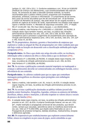 (artigos 21, XVI, 220 e 221). 3. Conforme estabelece o art. 76 da Lei 8.069/90
(Estatuto da Criança e do Adolescente), cuja constitucionalidade não está em
causa, ‘As emissoras de rádio e televisão somente exibirão, no horário
recomendado para o público infanto juvenil, programas com finalidades
educativas, artísticas, culturais e informativas’. O cumprimento de tal norma,
bem como da norma secundária que lhe dá concretude (art. 19 da Portaria
1.220/07 do Ministério da Justiça), não pode deixar de ser exigido durante o
período de vigência do horário de verão, especialmente nos Estados onde sequer
vigora o referido horário. 4. Mandado de segurança concedido. (STJ. 1ª Seção.
MS nº 14.041/DF. Rel. Min.Teori Albino Zavaski. J. em 09/09/2009).
292 Sobre a matéria, vide Portarias nºs 1.549/2002 e 1.220/2007, do MJ/SNJ. A
violação desta regra também importa, em tese, na prática das infrações
administrativas previstas nos arts. 253, 254, 255 e 258, do ECA. Sobre a
competência para o processo e julgamento do procedimento para apuração da
infração administrativa respectiva (arts. 194 a 197, do ECA), vide arts. 147, §3º
e 148, inciso VI, do ECA.
Art. 77. Os proprietários, diretores, gerentes e funcionários de empresas que
explorem a venda ou aluguel de fitas de programações em vídeo cuidarão para que
não haja venda ou locação em desacordo com a classificação atribuída pelo órgão
competente [293] .
Parágrafo único. As fitas a que alude este artigo deverão exibir, no invólucro,
informação sobre a natureza da obra e a faixa etária a que se destinam [294] .
293 Vide Portaria nº 1.100/2006, do MJ/SNJ. A violação desta regra importa, em
tese, na prática da infração administrativa prevista no art. 256, do ECA.
294 Vide Portaria nº 1.100/2006, do MJ/SNJ.
Art. 78. As revistas e publicações contendo material impróprio ou inadequado a
crianças e adolescentes deverão ser comercializadas em embalagem lacrada, com a
advertência de seu conteúdo.
Parágrafo único. As editoras cuidarão para que as capas que contenham
mensagens pornográficas ou obscenas sejam protegidas com embalagem
opaca [295] .
295 Sobre a matéria, vide também o art. 81, inciso V, do ECA. A violação destas
regras importa, em tese, na prática da infração administrativa prevista no art.
257, do ECA.
Art. 79. As revistas e publicações destinadas ao público infanto-juvenil não
poderão conter ilustrações, fotografias, legendas, crônicas ou anúncios de bebidas
alcoólicas, tabaco, armas e munições, e deverão respeitar os valores éticos e sociais
da pessoa e da família [296] .
296 A violação desta regra importa, em tese, na prática da infração administrativa
prevista no art. 257, do ECA. A própria Constituição Federal, em seu art. 220,
§4°, impõe restrições à propaganda comercial de tais produtos, que devem
conter, sempre que veiculada, advertência sobre os malefícios decorrentes do
seu uso. Vide Lei nº 9.294/1996, que dispõe sobre Restrições ao uso e à
Propaganda de produtos fumígeros, bebidas alcoólicas, medicamentos, terapias
e defensivos agrícolas.
Art. 80. Os responsáveis por estabelecimentos que explorem comercialmente
bilhar, sinuca ou congênere ou por casas de jogos, assim entendidas as que
88
 