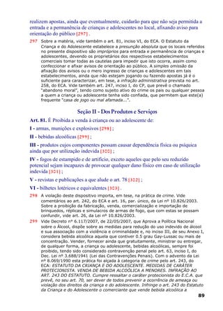 realizem apostas, ainda que eventualmente, cuidarão para que não seja permitida a
entrada e a permanência de crianças e adolescentes no local, afixando aviso para
orientação do público [297] .
297 Sobre a matéria, vide também o art. 81, inciso VI, do ECA. O Estatuto da
Criança e do Adolescente estabelece a presunção absoluta que os locais referidos
no presente dispositivo são impróprios para entrada e permanência de crianças e
adolescentes, devendo os proprietários dos respectivos estabelecimentos
comerciais tomar todas as cautelas para impedir que isto ocorra, assim como
confeccionar e afixar avisos de orientação ao público. A simples omissão da
afixação dos avisos ou o mero ingresso de crianças e adolescentes em tais
estabelecimentos, ainda que não estejam jogando ou fazendo apostas já é o
suficiente para caracterizar, em tese, a infração administrativa prevista no art.
258, do ECA. Vide também art. 247, inciso I, do CP, que prevê o chamado
“abandono moral”, tendo como sujeito ativo do crime os pais ou qualquer pessoa
a quem a criança ou adolescente tenha sido confiada, que permitem que este(a)
frequente “casa de jogo ou mal afamada...”.
Seção II - Dos Produtos e Serviços
Art. 81. É Proibida a venda à criança ou ao adolescente de:
I - armas, munições e explosivos [298] ;
II - bebidas alcoólicas [299] ;
III - produtos cujos componentes possam causar dependência física ou psíquica
ainda que por utilização indevida [300] ;
IV - fogos de estampido e de artifício, exceto aqueles que pelo seu reduzido
potencial sejam incapazes de provocar qualquer dano físico em caso de utilização
indevida [301] ;
V - revistas e publicações a que alude o art. 78 [302] ;
VI - bilhetes lotéricos e equivalentes [303] .
298 A violação deste dispositivo importa, em tese, na prática de crime. Vide
comentários ao art. 242, do ECA e art. 16, par. único, da Lei nº 10.826/2003.
Sobre a proibição da fabricação, venda, comercialização e importação de
brinquedos, réplicas e simulacros de armas de fogo, que com estas se possam
confundir, vide art. 26, da Lei nº 10.826/2003.
299 Vide Decreto n° 6.117/2007, de 22/05/2007, que Aprova a Política Nacional
sobre o Álcool, dispõe sobre as medidas para redução do uso indevido de álcool
e sua associação com a violência e criminalidade e, no inciso III, de seu Anexo I,
considera bebida alcoólica aquela que contiver 0.5 grau Gay-Lussac ou mais de
concentração. Vender, fornecer ainda que gratuitamente, ministrar ou entregar,
de qualquer forma, a criança ou adolescente, bebidas alcoólicas, sempre foi
proibido, tendo sido considerado contravenção penal pelo art. 63, inciso I, do
Dec. Lei nº 3.688/1941 (Lei das Contravenções Penais). Com o advento da Lei
nº 8.069/1990 esta prática foi alçada à categoria de crime pelo art. 243, do
ECA: ESTATUTO DA CRIANÇA E DO ADOLESCENTE. MEDIDAS DE CARÁTER
PROTECIONISTA. VENDA DE BEBIDA ALCOÓLICA A MENORES. INFRAÇÃO AO
ART. 243 DO ESTATUTO. Cumpre ressaltar o caráter protecionista do E.C.A. que
prevê, no seu art. 70, ser dever de todos prevenir a ocorrência de ameaça ou
violação dos direitos da criança e do adolescente. Infringe o art. 243 do Estatuto
da Criança e do Adolescente o comerciante que vende bebida alcoólica a
89
 