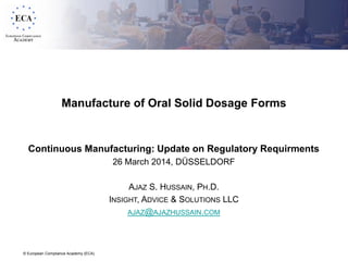© European Compliance Academy (ECA)
Manufacture of Oral Solid Dosage Forms
Continuous Manufacturing: Update on Regulatory Requirments
26 March 2014, DÜSSELDORF
AJAZ S. HUSSAIN, PH.D.
INSIGHT, ADVICE & SOLUTIONS LLC
AJAZ@AJAZHUSSAIN.COM
 