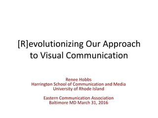 [R]evolutionizing Our Approach
to Visual Communication
Renee Hobbs
Harrington School of Communication and Media
University of Rhode Island
Eastern Communication Association
Baltimore MD March 31, 2016
 