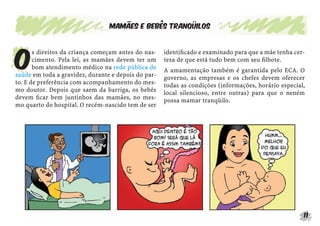 Mamães e bebês tranqüilos




O
       s direitos da criança começam antes do nas-   identiﬁcado e examinado para que a mãe tenha cer-
       cimento. Pela lei, as mamães devem ter um     teza de que está tudo bem com seu ﬁlhote.
       bom atendimento médico na rede pública de     A amamentação também é garantida pelo ECA. O
saúde em toda a gravidez, durante e depois do par-   governo, as empresas e os chefes devem oferecer
to. E de preferência com acompanhamento do mes-      todas as condições (informações, horário especial,
mo doutor. Depois que saem da barriga, os bebês      local silencioso, entre outras) para que o neném
devem ﬁcar bem juntinhos das mamães, no mes-         possa mamar tranqüilo.
mo quarto do hospital. O recém-nascido tem de ser




                                                                                                      11
 